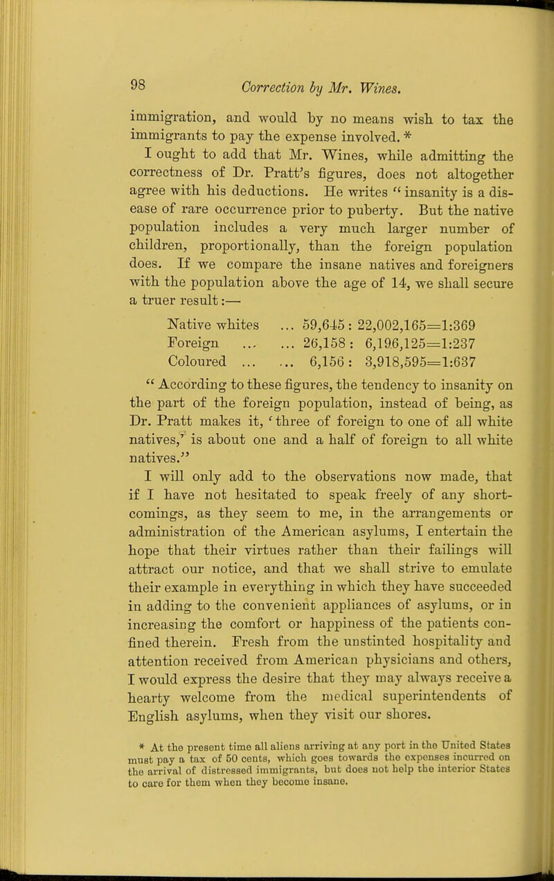 Correction by Mr. Wines. immigration, and would by no means wish to tax the immigrants to pay the expense involved. * I ought to add that Mr. Wines, while admitting the correctness of Dr. Pratt's figures, does not altogether agree with his deductions. He writes insanity is a dis- ease of rare occurrence prior to puberty. But the native population includes a very much larger number of children, proportionally, than the foreign population does. If we compare the insane natives and foreigners with the population above the age of 14, we shall secure a truer result:— Native whites ... 59,645:22,002,165=1:369 Foreign 26,158: 6,196,125=1:237 Coloured 6,156: 3,918,595=1:637  According to these figures, the tendency to insanity on the part of the foreign population, instead of being, as Dr. Pratt makes it, ' three of foreign to one of all white natives,' is about one and a half of foreign to all white natives. I will only add to the observations now made, that if I have not hesitated to speak freely of any short- comings, as they seem to me, in the arrangements or administration of the American asylums, I entertain the hope that their virtues rather than their failings will attract our notice, and that we shall strive to emulate their example in everything in which they have succeeded in adding to the convenient appliances of asylums, or in increasing the comfort or happiness of the patients con- fined therein. Fresh from the unstinted hospitality and attention received from American physicians and others, I would express the desire that they may always receive a hearty welcome from the medical superintendents of English asylums, when they visit our shores. * At the present time all aliens arriving at any port in the United States must pay a tax of 50 cents, which goes towards the expenses incurred on the arrival of distressed immigrants, but does not help the interior States to care for them when they become insane.