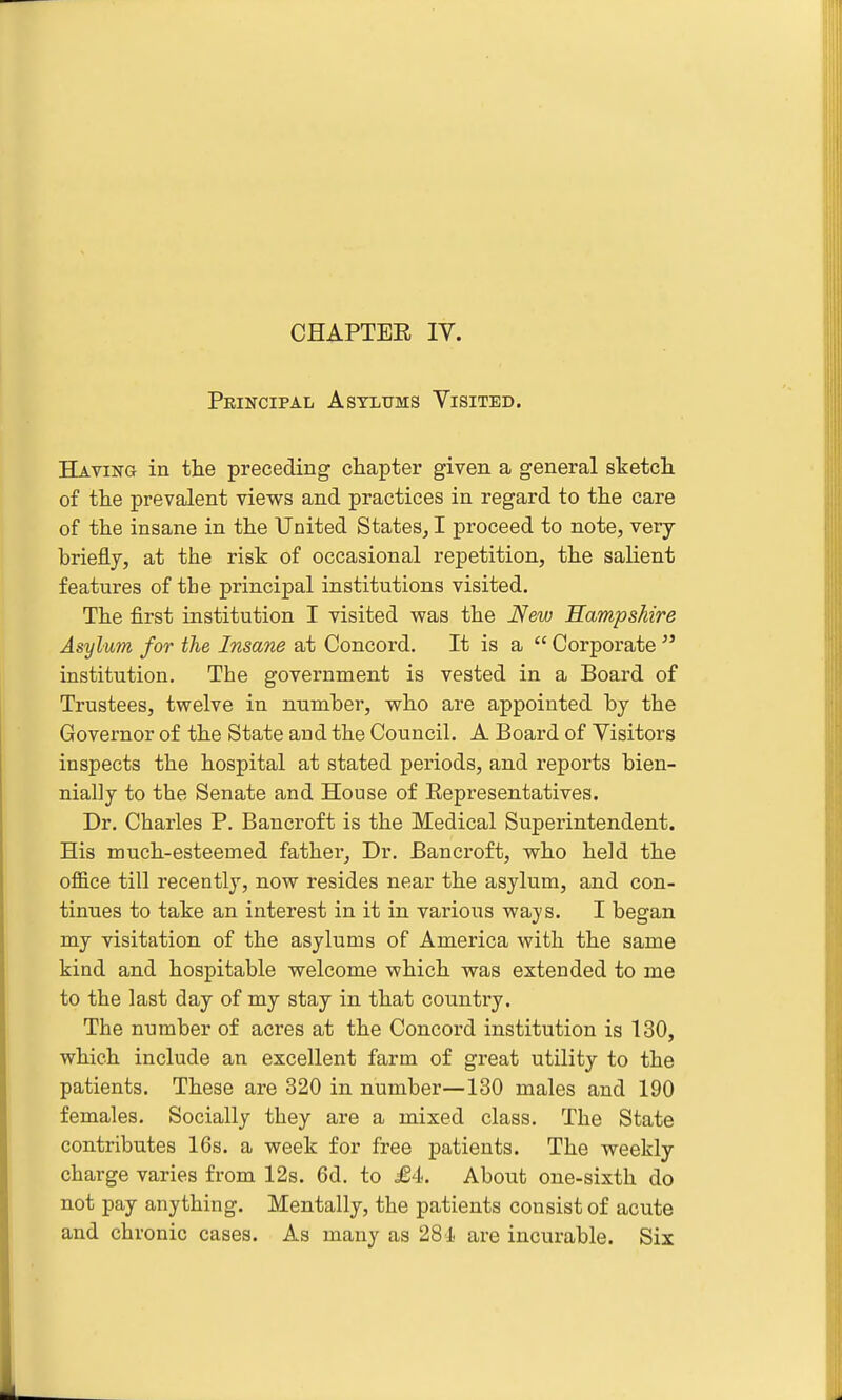 CHAPTER IV. Principal Asylums Visited. Having in the preceding chapter given a general sketcli of the prevalent views and practices in regard to the care of the insane in the United States^ I proceed to note, very briefly, at the risk of occasional repetition, the saHent features of the principal institutions visited. The first institution I visited was the New Hampshire Asylum for the Insane at Concord. It is a  Corporate ^' institution. The government is vested in a Board of Trustees, twelve in number, who are appointed by the Governor of the State and the Council. A Board of Visitors inspects the hospital at stated periods, and reports bien- nially to the Senate and House of Representatives. Dr. Charles P. Bancroft is the Medical Superintendent. His much-esteemed father. Dr. Bancroft, who held the office till recently, now resides near the asylum, and con- tinues to take an interest in it in various ways. I began my visitation of the asylums of America with the same kind and hospitable welcome which was extended to me to the last day of my stay in that country. The number of acres at the Concord institution is 130, which include an excellent farm of great utility to the patients. These are 320 in number—130 males and 190 females. Socially they are a mixed class. The State contributes 16s. a week for free patients. The weekly charge varies from 12s. 6d. to £4. About one-sixth do not pay anything. Mentally, the patients consist of acute and chronic cases. As many as 281 are incurable. Six