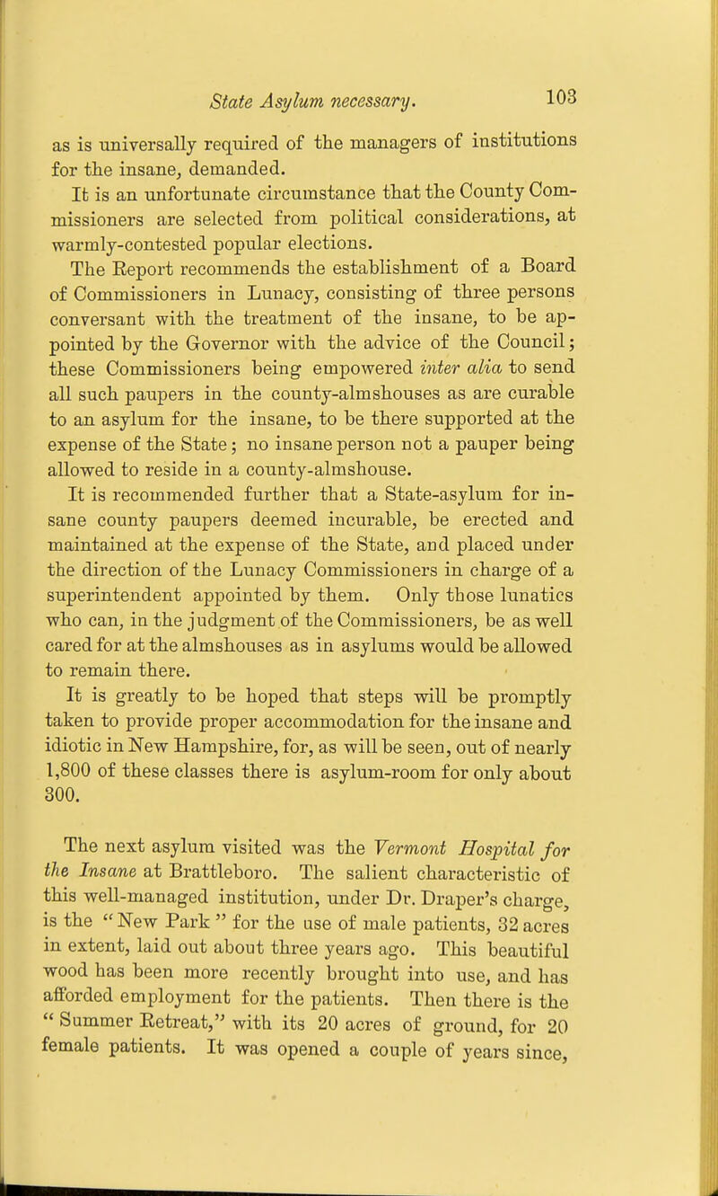 State Asylum necessary. as is universally required of the managers of institutions for the insane^ demanded. It is an unfortunate circumstance that the County Com- missioners are selected from political considerations, at warmly-contested popular elections. The Eeport recommends the establishment of a Board of Commissioners in Lunacy, consisting of three persons conversant with the treatment of the insane, to be ap- pointed by the Governor with the advice of the Council; these Commissioners being empowered inter alia to send all such paupers in the county-aim shouses as are curable to an asylum for the insane, to be there supported at the expense of the State; no insane person not a pauper being allowed to reside in a county-almshouse. It is recommended further that a State-asylum for in- sane county paupers deemed incurable, be erected and maintained at the expense of the State, and placed under the direction of the Lunacy Commissioners in charge of a superintendent appointed by them. Only those lunatics who can, in the judgment of the Commissioners, be as well cared for at the almshouses as in asylums would be allowed to remain there. It is greatly to be hoped that steps will be promptly taken to provide proper accommodation for the insane and idiotic in New Hampshire, for, as will be seen, out of nearly 1,800 of these classes there is asylum-room for only about 300. The next asylum visited was the Vermont Hospital for the Insane at Brattleboro. The salient characteristic of this well-managed institution, under Dr. Draper's charge, is the  New Park  for the use of male patients, 32 acres in extent, laid out about three years ago. This beautiful wood has been more recently brought into use, and has afforded employment for the patients. Then there is the  Summer Eetreat, with its 20 acres of ground, for 20 female patients. It was opened a couple of years since,