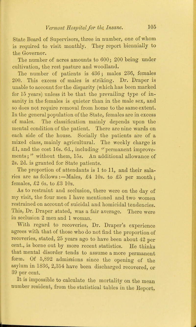 State Board of Supervisors, three in number, one of whom is required to visit monthly. They report biennially to the Governor. The number of acres amounts to 600; 200 being under cultivation, the rest pasture and woodland. The number of patients is 436; males 236, females 200. This excess of males is striking. Dr. Draper is unable to account for the disparity (which has been marked for 15 years) unless it be that the prevailing type of in- sanity in the females is quieter than in the male sex, and so does not require removal from home to the same extent. In the general population of the State, females are in excess of males. The classification mainly depends upon the mental condition of the patient. There are nine wards on each side of the house. Socially the patients are of a mixed class, mainly agricultural. The weekly charge is £1, and the cost 16s. 6d., including ''permanent improve- ments ;  without them, ISs. An additional allowance of 2s. 2d. is granted for State patients. The proportion of attendants is 1 to 11, and their sala- ries are as follows :—Males, £4 10s. to £5 per month j females, £2 6s. to £3 10s. As to restraint and seclusion, there were on the day of my visit, the four men I have mentioned and two women restrained on account of suicidal and homicidal tendencies. This, Dr. Draper stated, was a fair average. There were in seclusion 2 men and 1 woman. With regard to recoveries, Dr. Draper's experience agrees with that of those who do not find the proportion of recoveries, stated, 25 years ago to have been about 42 per cent., is borne out by more recent statistics. He thinks that mental disorder tends to assume a more permanent form. Of 6,892 admissions since the opening of the asylum in 1836, 2,354 have been discharged recovered, or 39 per cent. It is impossible to calculate the mortality on the mean number resident, from the statistical tables in the Eeport.