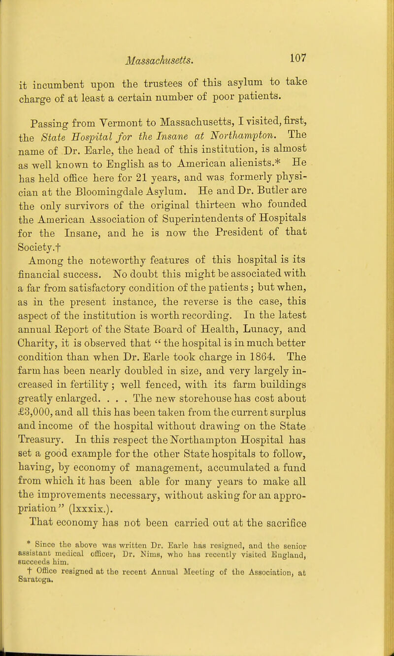 it incumbent upon the trustees of this asylum to take charge o£ at least a certain number of poor patients. Passing from Vermont to Massachusetts, I visited, first, the State Hospital for the Insane at Northampton. The name of Dr. Earle, the head of this institution, is almost as well known to English as to American alienists.* He has held office here for 21 years, and was formerly physi- cian at the Bloomingdale Asylum. He and Dr. Butler are the only survivors of the original thirteen who founded the American A.ssociation of Superintendents of Hospitals for the Insane, and he is now the President of that Society.f Among the noteworthy features of this hospital is its financial success. No doubt this might be associated with a far from satisfactory condition of the patients; but when, as in the present instance, the reverse is the case, this aspect of the institution is worth recording. In the latest annual Eeport of the State Board of Health, Lunacy, and Charity, it is observed that  the hospital is in much better condition than when Dr. Earle took charge in 1864. The farm has been nearly doubled in size, and very largely in- creased in fertility ; well fenced, with its farm buildings greatly enlarged. . . . The new storehouse has cost about £3,000, and all this has been taken from the current surplus and income of the hospital without drawing on the State Treasury. In this respect the Northampton Hospital has set a good example for the other State hospitals to follow, having, by economy of management, accumulated a fund from which it has been able for many years to make all the improvements necessary, without asking for an appro- priation (Ixxxix.). That economy has not been carried out at the sacrifice * Since the above was written Dr. Earle has resigned, and the senior assistant medical officer, Dr. Nims, who has recently visited England, encceeds him. t Office resigned at the recent Annual Meeting of the Association, at Saratoga.