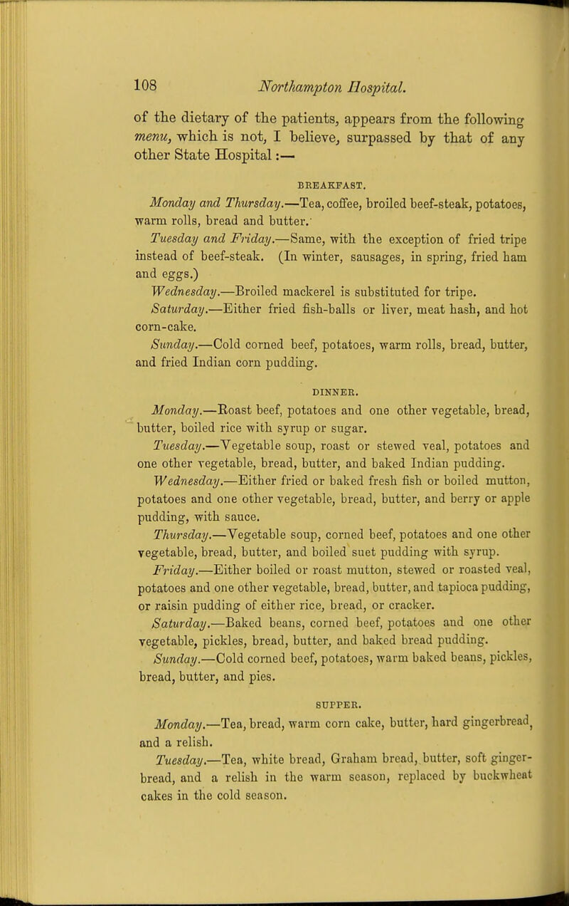 of the dietary of the patients, appears from the following menu, which is not, I believe^ surpassed by that of any other State Hospital:— BREAKFAST. Monday and Thursday.—Tea, coffee, broiled beef-steak, potatoes, ■warm rolls, bread and butter.' Tuesday and Friday.—Same, with the exception of fried tripe instead of beef-steak. (In winter, sausages, in spring, fried ham and eggs.) Wednesday.—Broiled mackerel is substituted for tripe. Saturday.—Either fried fish-balls or liver, meat hash, and hot corn-cake. Sunday.—Cold corned beef, potatoes, warm I'olls, bread, butter, and fried Indian corn pudding. DINNER. Monday.—Roast beef, potatoes and one other vegetable, bread, butter, boiled rice with syrup or sugar. Tuesday.—Vegetable soup, roast or stewed veal, potatoes and one other vegetable, bread, butter, and baked Indian pudding. Wednesday.—Either fried or baked fresh fish or boiled mutton, potatoes and one other vegetable, bread, butter, and berry or apple pudding, with sauce. Thursday.—Vegetable soup, corned beef, potatoes and one other vegetable, bread, butter, and boiled suet pudding with syrup. Friday.—Either boiled or roast mutton, stewed or roasted veal, potatoes and one other vegetable, bread, butter, and tapioca pudding, or raisin pudding of either rice, bread, or cracker. Saturday.—Baked beans, corned beef, potatoes and one other vegetable, pickles, bread, butter, and baked bread pudding. Sunday.—Cold corned beef, potatoes, warm baked beans, pickles, bread, butter, and pies, SUPPER. Monday.—Tea, bread, warm corn cake, butter, hard gingerbread^ and a relish. Tuesday.—Tea, white bread, Graham bread, butter, soft ginger- bread, and a relish in the warm season, replaced by buckwheat cakes in the cold season.
