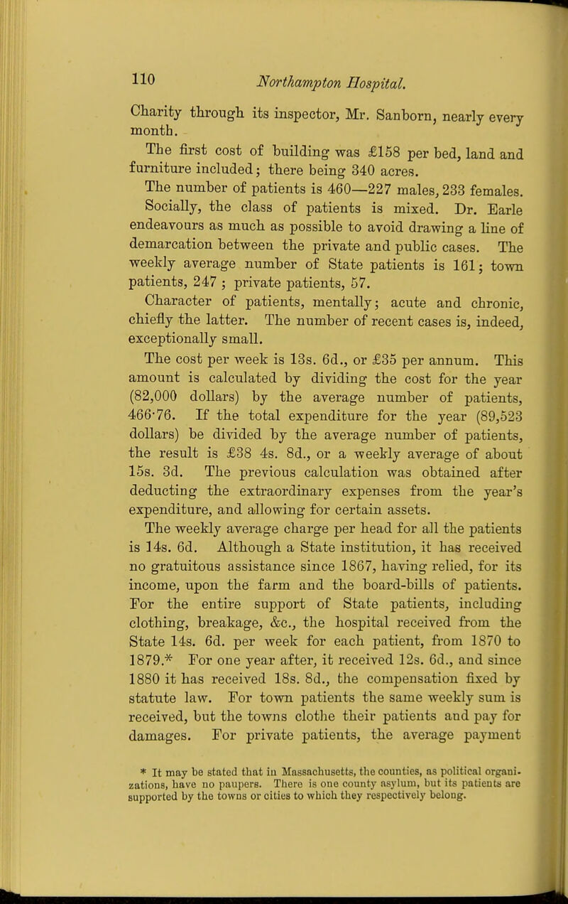 Charity through its inspector, Mr. Sanborn, nearly every month. The first cost of building was £158 per bed, land and furniture included; there being 340 acres. The number of patients is 460—227 males, 233 females. Socially, the class of patients is mixed. Dr. Earle endeavours as much as possible to avoid drawing a line of demarcation between the private and public cases. The weekly average number of State patients is 161; town patients, 247 ; private patients, 57. Character of patients, mentally; acute and chronic, chiefly the latter. The number of recent cases is, indeed, exceptionally small. The cost per week is 13s. 6d., or £35 per annum. This amount is calculated by dividing the cost for the year (82,000 dollars) by the average number of patients, 466-76. If the total expenditure for the year (89,523 dollars) be divided by the average number of patients, the result is £38 4s. 8d., or a weekly average of about 15s. 3d. The previous calculation was obtained after deducting the extraordinary expenses from the year's expenditure, and allowing for certain assets. The weekly average charge per head for all the patients is 14s. 6d. Although a State institution, it has received no gratuitous assistance since 1867, having relied, for its income, upon the farm and the board-bills of patients. For the entire support of State patients, including clothing, breakage, &c., the hospital received from the State 14s. 6d. per week for each patient, from 1870 to 1879.'^ Tor one year after, it received 12s. 6d., and since 1880 it has received 18s. 8d., the compensation fixed by statute law. For town patients the same weekly sum is received, but the towns clothe their patients and pay for damages. For private patients, the average payment * It may be stated that iu Massachusetts, the counties, as political organi. zations, have no paupers. There is one county asylum, but its patients are supported by the towns or cities to which they respectively belong.