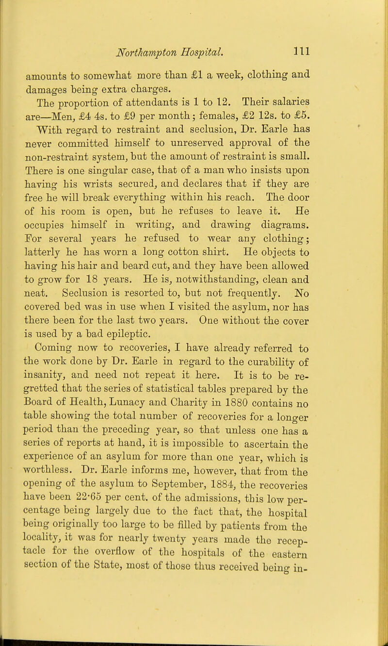 amounts to somewliat more tlian £1 a week, clothing and damages being extra charges. The proportion of attendants is 1 to 12. Their salaries are—Men, £4 4s. to £9 per month; females, £2 12s. to £5. With regard to restraint and seclusion, Dr. Earle has never committed himself to unreserved approval of the non-restraint system^ but the amount of restraint is small. There is one singular case, that of a man who insists upon having his wrists secured, and declares that if they are free he will break everything within his reach. The door of his room is open, but he refuses to leave it. He occupies himself in writing, and drawing diagrams. For several years he refused to wear any clothing; latterly he has worn a long cotton shirt. He objects to having his hair and beard cut, and they have been allowed to grow for 18 years. He is, notwithstanding, clean and neat. Seclusion is resorted to, but not frequently. No covered bed was in use when I visited the asylum, nor has there been for the last two years. One without the cover is used by a bad epileptic. Coming now to recoveries, I have already referred to the work done by Dr. Earle in regard to the curability of insanity, and need not repeat it here. It is to be re- gretted that the series of statistical tables prepared by the Board of Health, Lunacy and Charity in 1880 contains no table showing the total number of recoveries for a longer period than the preceding year, so that unless one has a series of reports at hand, it is impossible to ascertain the experience of an asylum for more than one year, which is worthless. Dr. Earle informs me, however, that from the opening of the asylum to September, 1884, the recoveries have been 22-65 per cent, of the admissions, this low per- centage being largely due to the fact that, the hospital being originally too large to be filled by patients from the locality, it was for nearly twenty years made the recep- tacle for the overflow of the hospitals of the eastern section of the State, most of those thus received being in-