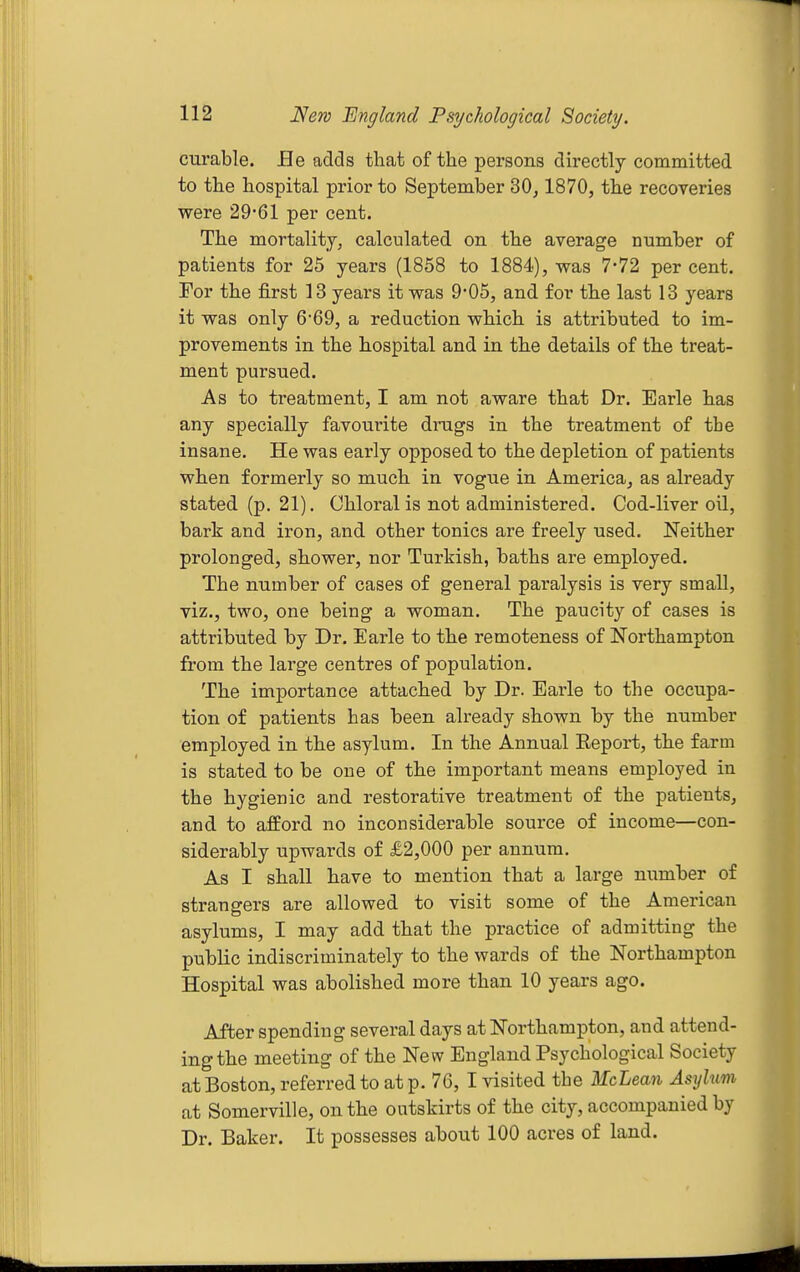 curable. He adds that of the persons directly committed to the hospital prior to September 30, 1870, the recoveries were 29*61 per cent. The mortality, calculated on the average number of patients for 25 years (1858 to 1884), was 7-72 per cent. For the first 13 years it was 9*05, and for the last 13 years it was only 6'69, a reduction which is attributed to im- provements in the hospital and in the details of the treat- ment pursued. As to treatment, I am not aware that Dr. Earle has any specially favourite drugs in the treatment of the insane. He was early opposed to the depletion of patients when formerly so much in vogue in America, as already stated (p. 21), Chloral is not administered. Cod-liver oQ, bark and iron, and other tonics are freely used. Neither prolonged, shower, nor Turkish, baths are employed. The number of cases of general paralysis is very small, viz., two, one being a woman. The paucity of cases is attributed by Dr. Earle to the remoteness of Northampton from the large centres of population. The importance attached by Dr. Earle to the occupa- tion of patients has been already shown by the number employed in the asylum. In the Annual Report, the farm is stated to be one of the important means employed in the hygienic and restorative treatment of the patients, and to afford no inconsiderable source of income—con- siderably upwards of £2,000 per annum. As I shall have to mention that a large number of strangers are allowed to visit some of the American asylums, I may add that the practice of admitting the public indiscriminately to the wards of the Northampton Hospital was abolished more than 10 years ago. After spending several days at Northampton, and attend- ing the meeting of the New England Psychological Society at Boston, referred to at p. 76, I visited the McLean Asylum at Somerville, on the outskirts of the city, accompanied by Dr. Baker. It possesses about 100 acres of land.