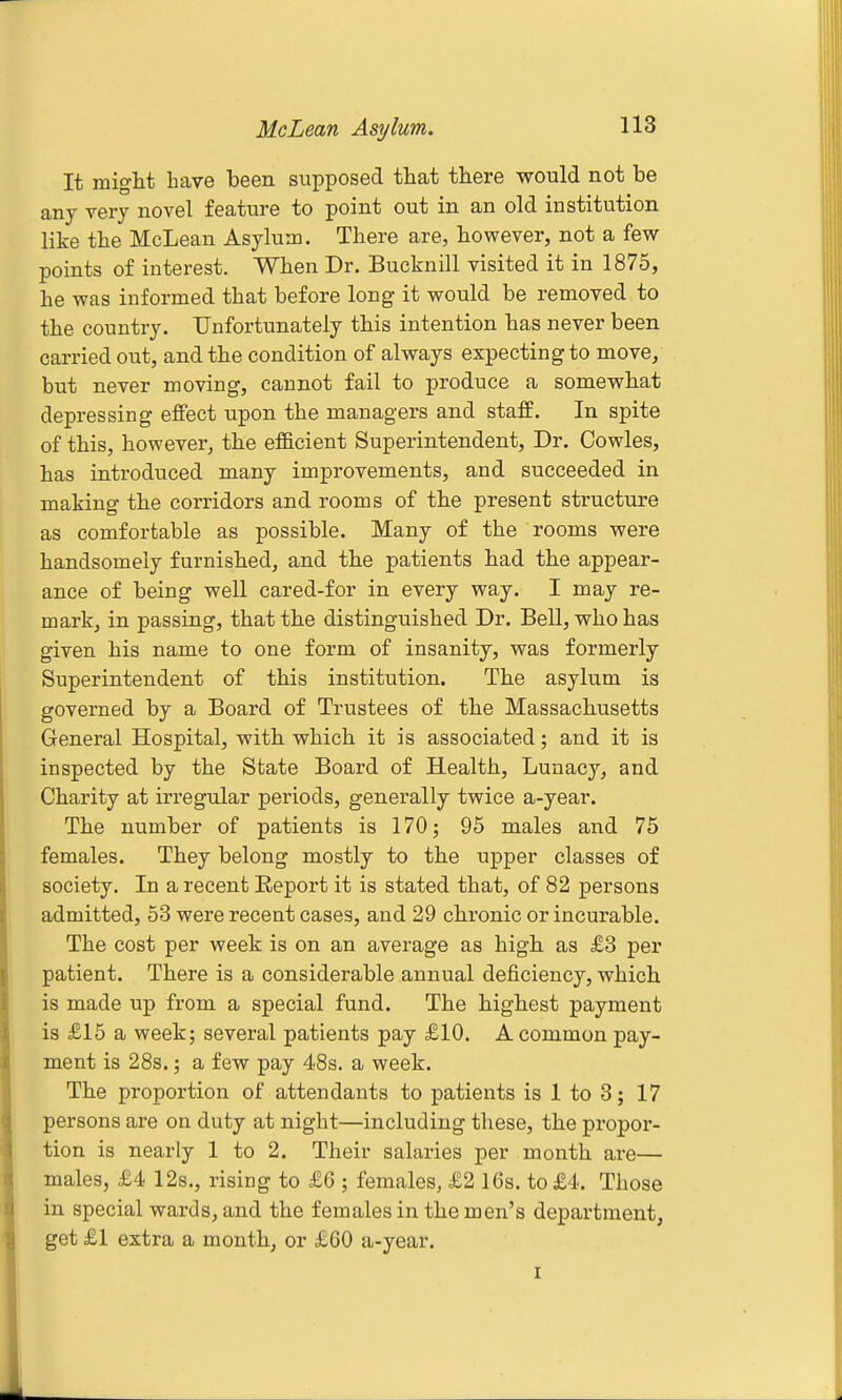 It might have been supposed that there would not be any very novel feature to point out in an old institution like the McLean Asylum. There are, however, not a few points of interest. When Dr. Bucknill visited it in 1875, he was informed that before long it would be removed to the country. Unfortunately this intention has never been carried out, and the condition of always expecting to move, but never moving, cannot fail to produce a somewhat depressing effect upon the managers and staff. In spite of this, however, the efBcient Superintendent, Dr. Oowles, has introduced many improvements, and succeeded in making the corridors and rooms of the present structure as comfortable as possible. Many of the rooms were handsomely furnished, and the patients had the appear- ance of being well cared-for in every way. I may re- mark, in passing, that the distinguished Dr. Bell, who has given his name to one form of insanity, was formerly Superintendent of this institution. The asylum is governed by a Board of Trustees of the Massachusetts General Hospital, with which it is associated; and it is inspected by the State Board of Health, Lunacy, and Charity at irregular periods, generally twice a-year. The number of patients is 170; 95 males and 76 females. They belong mostly to the upper classes of society. In a recent Report it is stated that, of 82 persons admitted, 53 were recent cases, and 29 chronic or incurable. The cost per week is on an average as high as £8 per patient. There is a considerable annual deficiency, which is made up from a special fund. The highest payment is £15 a week; several patients pay £10. A common pay- ment is 28s.; a few pay 48s. a week. The proportion of attendants to patients is 1 to 3; 17 persons are on duty at night—including these, the propor- tion is nearly 1 to 2. Their salaries per month are— males, £4 12s., rising to £6 ; females, £2 16s. to £4. Those in special wards, and the females in the men's department, get £1 extra a month, or £60 a-year.