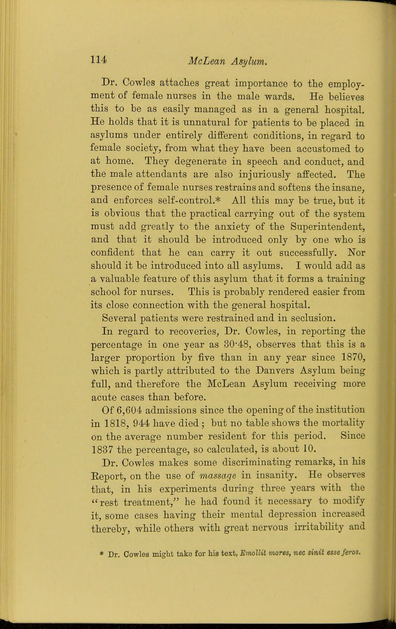 Dr. Cowles attaches great importance to the employ- ment of female nurses in the male wards. He believes this to be as easily managed as in a general hospital. He holds that it is unnatural for patients to be placed in asylums tinder entirely different conditions, in regard to female society, from what they have been accustomed to at home. They degenerate in speech and conduct, and the male attendants are also injuriously affected. The presence of female nurses restrains and softens the insane, and enforces self-control.* All this may be true, but it is obvious that the practical carrying out of the system must add greatly to the anxiety of the Superintendent, and that it should be introduced only by one who is confident that he can carry it out successfully. Nor should it be introduced into all asylums. I would add as a valuable feature of this asylum that it forms a training school for nurses. This is probably rendered easier from its close connection with the general hospital. Several patients were restrained and in seclusion. In regard to recoveries, Dr, Cowles, in reporting the percentage in one year as 30*48, observes that this is a larger proportion by five than in any year since 1870, which is partly attributed to the Danvers Asylum being full, and therefore the McLean Asylum receiving more acute cases than before. Of 6,604 admissions since the opening of the institution in 1818, 944 have died; but no table shows the mortality on the average number resident for this period. Since 1837 the percentage, so calculated, is about 10. Dr. Cowles makes some discriminating remarks, in his Eeport, on the use of massage in insanity. He observes that, in his experiments during three years with the rest treatment,- he had found it necessary to modify it, some cases having their mental depression increased thereby, while others with great nervous irritability and * Dr, Cowles might take for his text, Einollit mores, nec sinit esseferos.