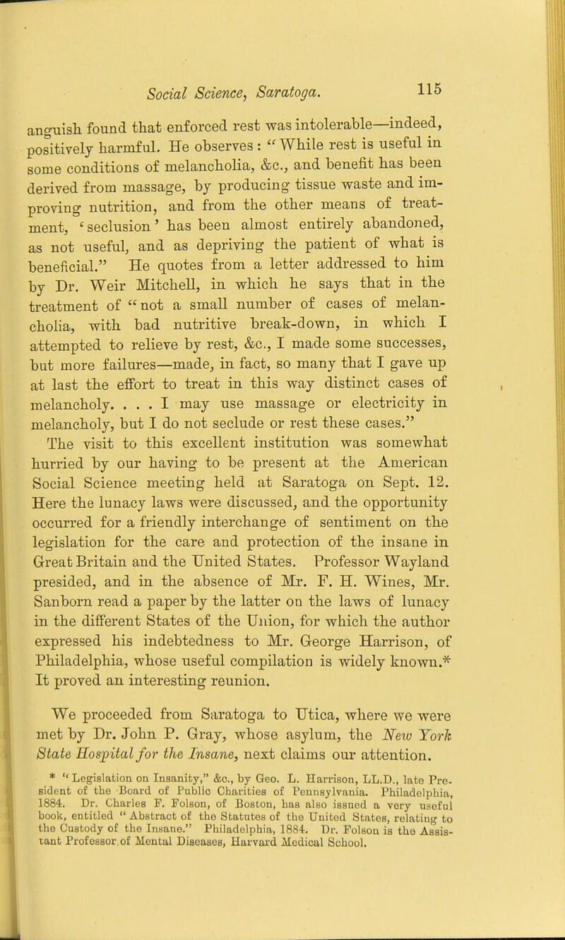 Social Science, Saratoga. anguish found that enforced rest was intolerable—indeed, positively harmful. He observes : While rest is useful in some conditions of melancholia, &c., and benefit has been derived from massage, by producing tissue waste and im- proving nutrition, and from the other means of treat- ment, ' seclusion' has been almost entirely abandoned, as not useful, and as depriving the patient of what is beneficial. He quotes from a letter addressed to him by Dr. Weir Mitchell, in which he says that in the treatment of  not a small number of cases of melan- cholia, with bad nutritive break-down, in which I attempted to relieve by rest, &c., I made some successes, but more failures—made, in fact, so many that I gave up at last the effort to treat in this way distinct cases of melancholy. ... I may use massage or electricity in melancholy, but I do not seclude or rest these cases. The visit to this excellent institution was somewhat hurried by our having to be present at the American Social Science meeting held at Saratoga on Sept. 12. Here the lunacy laws were discussed, and the opportunity occurred for a friendly interchange of sentiment on the legislation for the care and protection of the insane in Great Britain and the United States. Professor Wayland presided, and in the absence of Mr. F. H. Wines, Mr. Sanborn read a paper by the latter on the laws of lunacy in the different States of the Union, for which the author expressed his indebtedness to Mr. George Harrison, of Philadelphia, whose useful compilation is widely known.* It proved an interesting reunion. We proceeded from Saratoga to Utica, where we were met by Dr. John P. Gray, whose asylum, the New Torh State Hospital for the Insane, next claims our attention. *  Legislation on Inaanity, &o., by Geo. L. Harrison, LL.D., late Pro- Bident of the Board of Public Charities of Pennsylvania. Philadelphia, 1884. Dr. Charles P. Poison, of Boston, has also issued a very useful book, entitled  Abstract of the Statutes of the United States, relating to the Custody of the Insane. Philadelphia, 1884. Dr. Poison is tho Assis- tant ProfOBSor of Mental Diseases, Harvard Medical School.