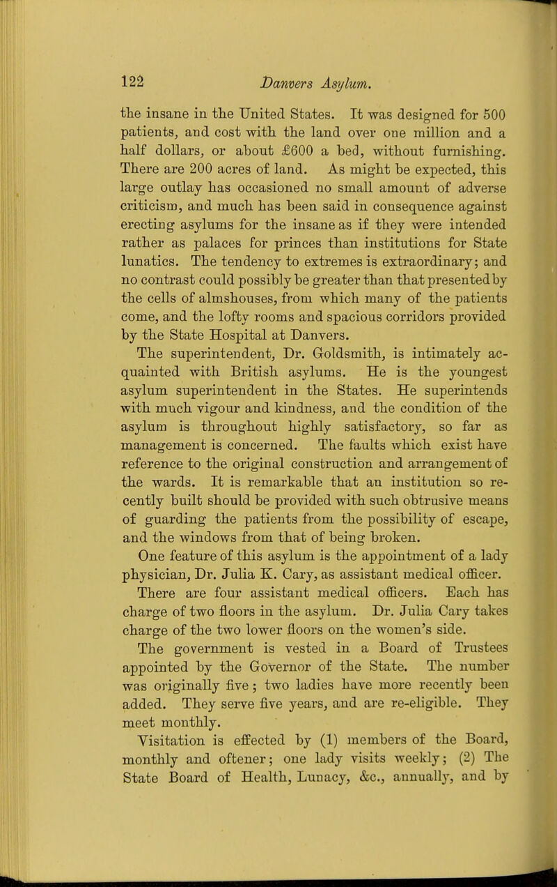 the insane in the United States. It was designed for 500 patients, and cost with, the land over one million and a half dollars, or about £600 a bed, without furnishing. There are 200 acres of land. As might be expected, this large outlay has occasioned no small amount of adverse criticism, and much has been said in consequence against erecting asylums for the insane as if they were intended rather as palaces for princes than institutions for State lunatics. The tendency to extremes is extraordinary; and no contrast could possibly be greater than that presented by the cells of almshouses, from which many of the patients come, and the lofty rooms and spacious corridors provided by the State Hospital at Danvers. The superintendent, Dr. Goldsmith, is intimately ac- quainted with British asylums. He is the youngest asylum superintendent in the States. He superintends with much vigour and kindness, and the condition of the asylum is throughout highly satisfactory, so far as management is concerned. The faults which exist have reference to the original construction and arrangement of the wards. It is remarkable that an institution so re- cently built should be provided with such obtrusive means of guarding the patients from the possibility of escape, and the windows from that of being broken. One feature of this asylum is the appointment of a lady physician, Dr. Julia E. Gary, as assistant medical officer. There are four assistant medical officers. Each has charge of two floors in the asylum. Dr. Julia Gary takes charge of the two lower floors on the women's side. The government is vested in a Board of Trustees appointed by the Governor of the State. The number was originally five; two ladies have more recently been added. They serve five years, and are re-eligible. They meet monthly. Visitation is effected by (1) members of the Board, monthly and oftener; one lady visits weekly; (2) The State Board of Health, Lunacy, &c., annually, and by