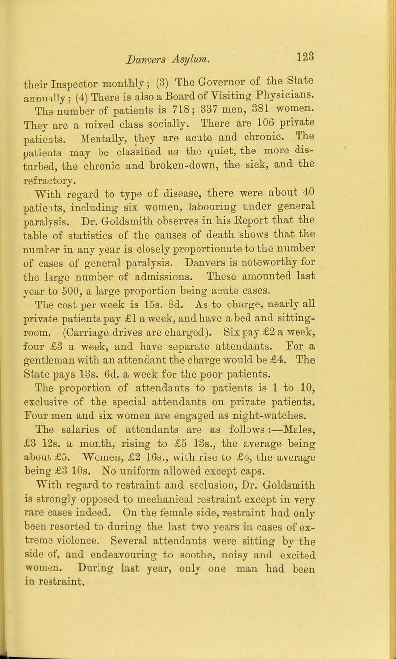 their Inspector montUy; (3) The Governor of the State annually; (4) There is also a Board of Visiting Physicians. The number of patients is 718; 337 men, 381 women. They are a mixed class socially. There are 106 private patients. Mentally, they are acute and chronic. The patients may be classified as the quiet, the more dis- turbed, the chronic and broken-down, the sick, and the refractory. With regard to type of disease, there were about 40 patients, including six women, labouring under general paralysis. Dr. Goldsmith observes in his Eeport that the table of statistics of the causes of death shows that the number in any year is closely proportionate to the number of cases of general paralysis. Danvers is noteworthy for the large number of admissions. These amounted last year to 500, a large proportion being acute cases. The cost per week is 15s. 8d. As to charge, nearly all private patients pay £1 a week, and have a bed and sitting- room. (Carriage drives are charged). Six pay £2 a week, four £3 a week, and have separate attendants. For a gentleman with an attendant the charge would be £4. The State pays 13s. 6d. a week for the poor patients. The proportion of attendants to patients is 1 to 10, exclusive of the special attendants on private patients. Four men and six women are engaged as night-watches. The salaries of attendants are as follows :—Males, £3 12s. a month, rising to £5 13s., the average being about £5. Women, £2 16s., with rise to £4, the average being £3 10s. No uniform allowed except caps. With regard to restraint and seclusion. Dr. Goldsmith is strongly opposed to mechanical restraint except in very rare cases indeed. On the female side, restraint had only been resorted to during the last two years in cases of ex- treme violence. Several attendants were sitting by the side of, and endeavouring to soothe, noisy and excited women. During last year, only one man had been in restraint.