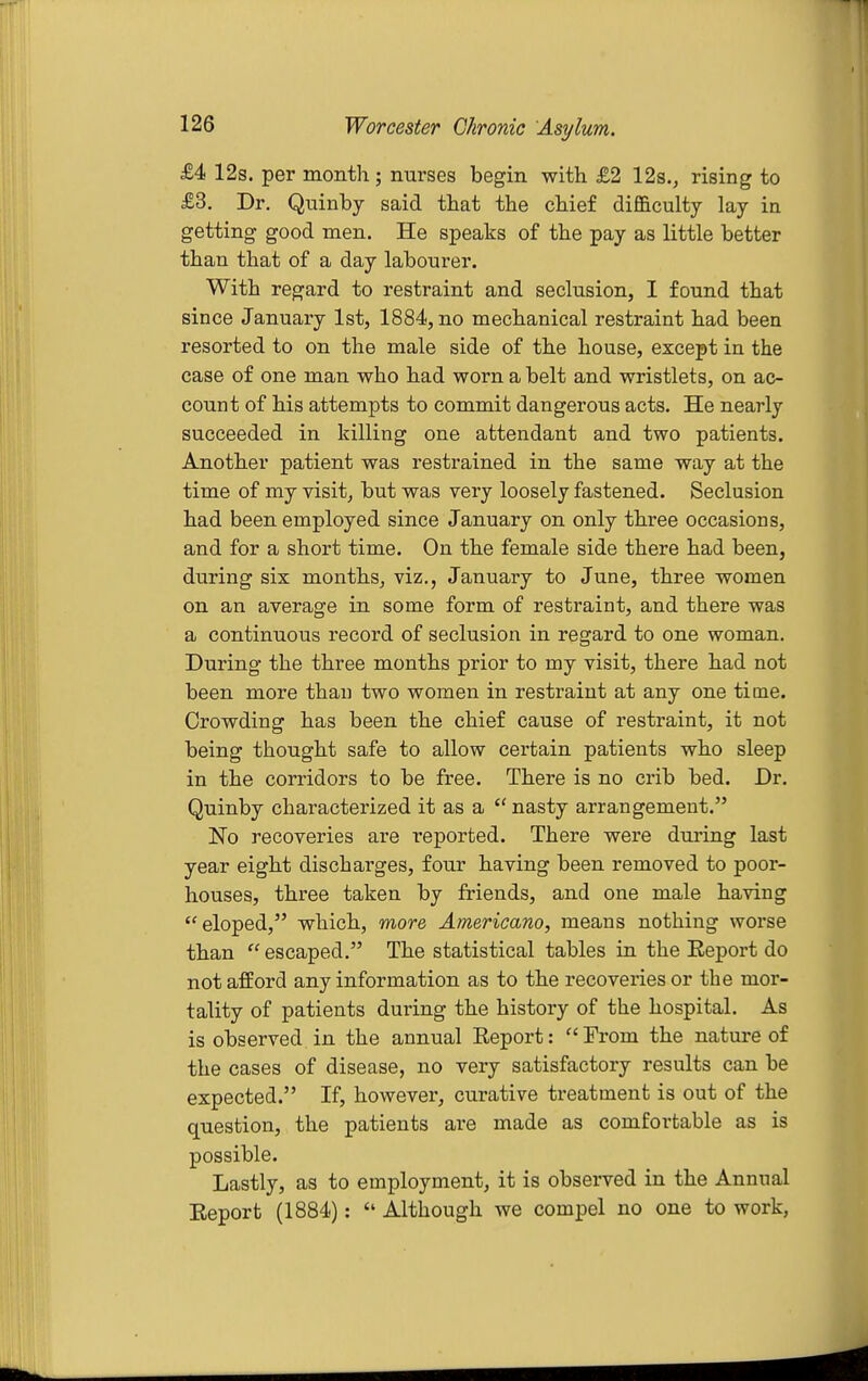 £4 12s. per month; nurses begin with £2 12s.j rising to £3. Dr. Quinby said that the chief difficulty lay in getting good men. He speaks of the pay as little better than that of a day labourer. With regard to restraint and seclusion, I found that since January 1st, 1884, no mechanical restraint had been resorted to on the male side of the house, except in the case of one man who had worn a belt and wristlets, on ac- count of his attempts to commit dangerous acts. He nearly succeeded in killing one attendant and two patients. Another patient was restrained in the same way at the time of my visit, but was very loosely fastened. Seclusion had been employed since January on only three occasions, and for a short time. On the female side there had been, during six months, viz., January to June, three women on an average in some form of restraint, and there was a continuous record of seclusion in regard to one woman. During the three months prior to my visit, there had not been more than two women in restraint at any one time. Crowding has been the chief cause of restraint, it not being thought safe to allow certain patients who sleep in the corridors to be free. There is no crib bed. Dr. Quinby characterized it as a  nasty arrangement. No recoveries are reported. There were during last year eight discharges, four having been removed to poor- houses, three taken by friends, and one male having eloped, which, more Americano, means nothing worse than  escaped. The statistical tables in the Eeport do not afford any information as to the recoveries or the mor- tality of patients during the history of the hospital. As is observed in the annual Eeport: Erom the nature of the cases of disease, no very satisfactory results can be expected. If, however, curative treatment is out of the question, the patients are made as comfortable as is possible. Lastly, as to employment, it is observed in the Annual Eeport (1884):  Although we compel no one to work,