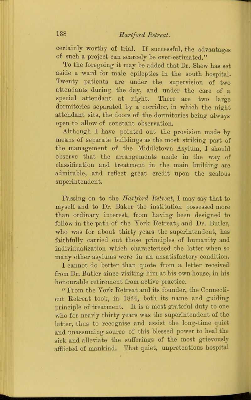 certainly worthy of trial. If successful, the advantages of such a project can scarcely be over-estimated. To the foregoing it may be added that Dr. Shew has set aside a ward for male epileptics in the south hospital. Twenty patients are under the supervision of two attendants during the day, and under the care of a special attendant at night. There are two large dormitories separated by a corridor, in which the night attendant sits, the doors of the dormitories being always open to allow of constant observation. Although I have pointed out the provision made by means of separate buildings as the most striking part of the management of the Middletown Asylum, I should observe that the arrangements made in the way of classification and treatment in the main buildinsr are admirable, and reflect great credit upon the zealous superintendent. Passing on to the Hartford Retreat, I may say that to myself and to Dr. Baker the institution possessed more than ordinary interest, from having been designed to follow in the path of the York Retreat; and Dr. Butler, who was for about thirty years the superintendent, has faithfully carried out those principles of humanity and individualization which characterised the latter when so many other asylums were in an unsatisfactory condition. I cannot do better than quote from a letter received from Dr. Butler since visiting him at his own house, in his honourable retirement from active practice.  From the Tork Retreat and its founder, the Connecti- cut Retreat took, in 1824, both its name and guiding principle of treatment. It is a most grateful duty to one who for nearly thirty years was the superintendent of the latter, thus to recognise and assist the long-time quiet and unassuming source of this blessed power to heal the sick and alleviate the sufferings of the most grievously aflBlicted of mankind. That quiet, unpretentious hospital