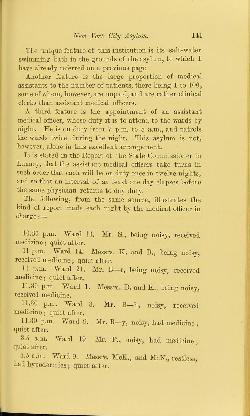 The unique feature of this institution is its salt-water swimming bath in the grounds of the asylum, to which 1 have already i*eferred on a previous page. Another feature is the large proportion of medical assistants to the number of patients^ there being 1 to 100, some of whom^ however^ are unpaid, and are rather clinical clerks than assistant medical ofS.cers. A third feature is the appointment of an assistant medical ofl&cer, whose duty it is to attend to the wards by night. He is on duty from 7 p.m. to 8 a.m., and patrols the wards twice during the night. This asylum is not, however, alone in this excellent arrangement. It is stated in the Eeport of the State Commissioner in Lunacy, that the assistant medical officers take tui'ns in such order that each will be on duty once in twelve nights, and so that an interval of at least one day elapses before the same physician returns to day duty. The following, from the same source, illustrates the kind of report made each night by the medical officer in charge:— 10.30 p.m. Ward 11. Mr. S., being noisy, received medicine; quiet after. 11 p.m. Ward 14. Messrs. K. and B., being noisy, received medicine; quiet after. 11 p.m. Ward 21. Mr. B—r, being noisy, received medicine; quiet after. 11.30 p.m. Ward 1. Messrs. B. and K., being noisy, received medicine. 11.30 p.m. Ward 3. Mr. B—h, noisy, received medicine; quiet after. 11.30 p.m. Ward 9. Mr. B—y, noisy, had medicine j quiet after. 3.6 a.m. Ward 19. Mr. P., noisy, had medicine; quiet after* 3.5 a.m. Ward 9. Messrs. McK., and McN., restless^ had hypodermics; quiet after.