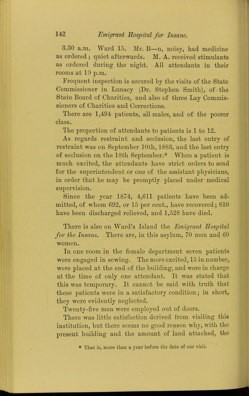 3.30 a.m. Ward 15. Mr. B—n, noisy, had medicine as ordered; quiet afterwards. M. A. received stimulants as ordered during the night. All attendants in their rooms at 10 p.m. Frequent inspection is secured by the visits of the State Commissioner in Lunacy (Dr. Stephen Smith), of the State Board of Charities, and also of three Lay Commis- sioners of Charities and Corrections, There are 1,494 patients, all males, and of the poorer class. The proportion of attendants to patients is 1 to 12. As regards restraint and seclusion, the last entry of restraint was on September 10th, 1883, and the last entry of seclusion on the 18th September.* When a patient is much excited, the attendants have strict orders to send for the superintendent or one of the assistant physicians, in order that he may be promptly placed under medical supervision. Since the year 1874, 4,611 patients have been ad- mitted, of whom 692, or 15 per cent., have recovered; 810 have been discharged relieved, and 1,528 have died. There is also on Ward's Island the Emigrant Hospital for the Insane. There are, in this asylum, 70 men and 60 women. In one room in the female department seven patients were engaged in sewing. The more excited, 15 in number, were placed at the end of the building, and were in charge at the time of only one attendant. It was stated that this was temporary. It cannot be said with truth that these patients were in a satisfactory condition; in short, they were evidently neglected. Twenty-five men were employed out of doors. There was little satisfaction derived from visiting this institution, but there seems no good reason why, with the present building and the amount of land attached, the * That is, more than a year before the date of onr visit.