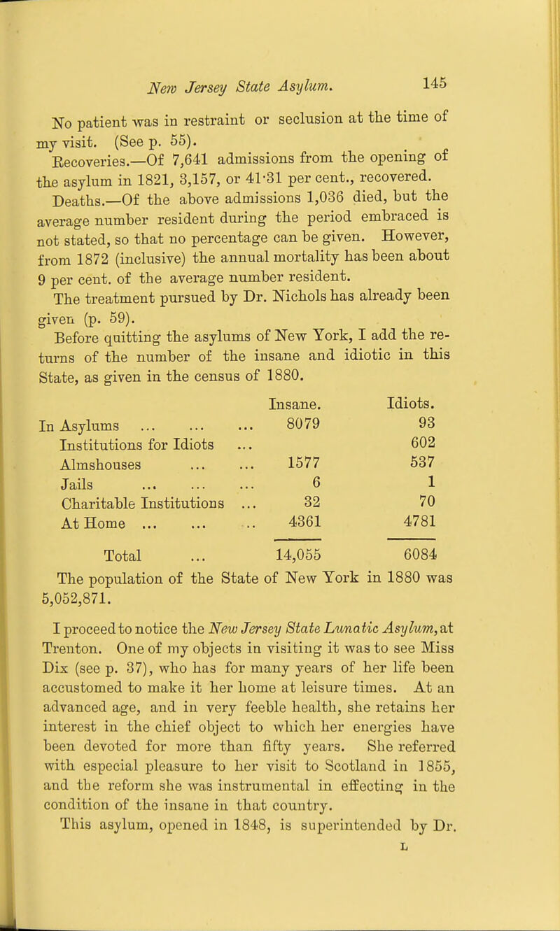 No patient was in restraint or seclusion at the time of my visit. (See p. 55). Eecoveries.—Of 7,641 admissions from the opening of the asylum in 1821, 3,157, or 41-31 per cent., recovered. Deaths.—Of the above admissions 1,036 died, but the average number resident during the period embraced is not stated, so that no percentage can be given. However, from 1872 (inclusive) the annual mortality has been about 9 per cent, of the average number resident. The treatment pursued by Dr. Nichols has already been given (p. 59). Before quitting the asylums of New York, I add the re- turns of the number of the insane and idiotic in this State, as given in the census of 1880. Insane. Idiots. In Asylums 8079 93 Institutions for Idiots ... 602 Almshouses 1577 537 Jails 6 1 Charitable Institutions ... 32 70 At Home 4361 4781 Total ... 14,055 6084 The population of the State of New York in 1880 was 5,052,871. I proceed to notice the Wew Jersey State Lunatic Asylum,Sii Trenton. One of my objects in visiting it was to see Miss Dix (see p. 37), who has for many years of her life been accustomed to make it her home at leisure times. At an advanced age, and in very feeble health, she retains her interest in the chief object to which her energies have been devoted for more than fifty years. She referred with especial pleasure to her visit to Scotland in 1855, and the reform she was insti'umental in effecting in the condition of the insane in that country. This asylum, opened in 1848, is superintended by Dr.