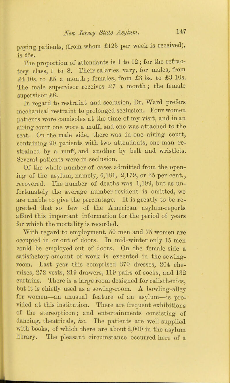 paying patients, (from whom £125 per week is received), is 25s. The proportion of attendants is 1 to 12; for the refrac- tory class, 1 to 8. Their salaries vary, for males, from £4 10s. to £5 a month ; females, from £3 5s. to £3 lUs. The male supervisor receives £7 a month; the female supervisor £6. In regard to restraint and seclusion. Dr. Ward prefers mechanical restraint to prolonged seclusion. Tour women patients wore camisoles at the time of my visit, and in an airing court one wore a muff, and one was attached to the seat. On the male side, there was in one airing court, containing 90 patients with two attendants, one man re- strained by a muff, and another by belt and wristlets. Several patients were in seclusion. Of the whole number of cases admitted from the open- ing of the asylum, namely, 6,181, 2,179, or 35 per cent., recovered. The number of deaths was 1,199, but as un- fortunately the average number resident is omitted, we are unable to give the percentage. It is greatly to be re- gretted that so few of the American asylum-reports afford this important information for the period of years for which the mortality is recorded. With regard to employment, 50 men and 75 women are occupied in or out of doors. In mid-winter only 15 men could be employed out of doors. On the female side a satisfactory amount of work is executed in the sewing- room. Last year this comprised 370 dresses, 204 che- mises, 272 vests, 219 drawers, 119 pairs of socks, and 132 curtains. There is a large room designed for calisthenics, but it is chiefly used as a sewing-room. A bowling-alley for women—an unusual feature of an asylum—is pro- vided at this institution. There are frequent exhibitions of the stereopticon; and entertainments consisting of dancing, theatricals, &c. The patients are well supplied with books, of which there are about 2,000 in the asylum library. The pleasant circumstance occurred hei'e of a