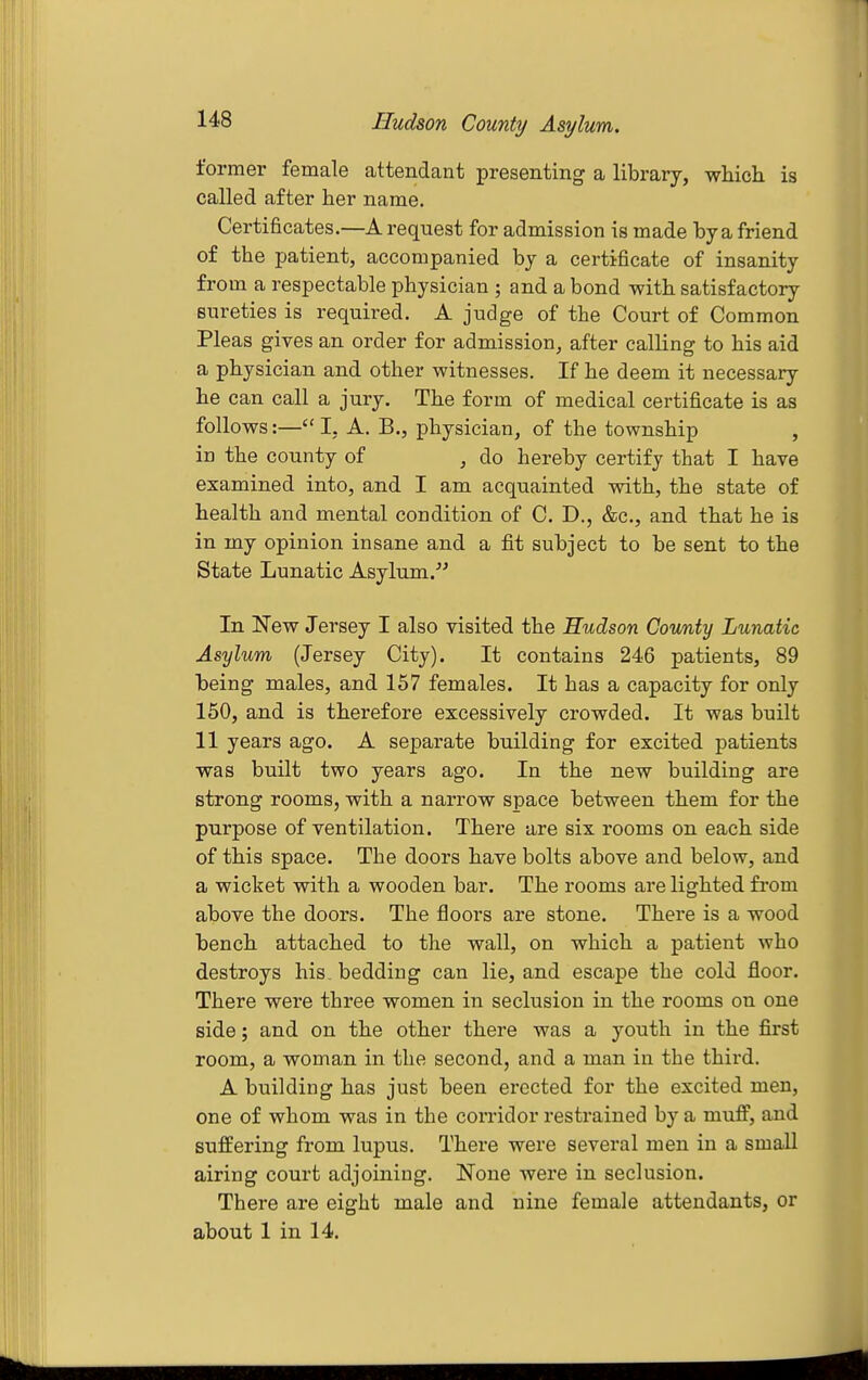 Hudson County Asylum. former female attendant presenting a library, which is called after her name. Certificates.—A request for admission is made by a friend of the patient, accompanied by a certificate of insanity from a respectable physician ; and a bond with satisfactory sureties is required. A judge of the Court of Common Pleas gives an order for admission, after calling to his aid a physician and other witnesses. If he deem it necessary he can call a jury. The form of medical certificate is as follows:— I, A. B., physician, of the township , in the county of , do hereby certify that I have examined into, and I am acquainted with, the state of health and mental condition of C. D., &c., and that he is in my opinion insane and a fit subject to be sent to the State Lunatic Asylum. In New Jersey I also visited the Hudson County Lunatic Asylum (Jersey City). It contains 246 patients, 89 being males, and 157 females. It has a capacity for only 150, and is therefore excessively crowded. It was built 11 years ago. A separate building for excited patients was built two years ago. In the new building are strong rooms, with a narrow space between them for the purpose of ventilation. There are six rooms on each side of this space. The doors have bolts above and below, and a wicket with a wooden bar. The rooms are lighted from above the doors. The floors are stone. There is a wood bench attached to the wall, on which a patient who destroys his. bedding can lie, and escape the cold floor. There were three women in seclusion in the rooms on one side; and on the other there was a youth in the first room, a woman in the second, and a man in the third. A building has just been erected for the excited men, one of whom was in the corridor restrained by a muff, and suffering from lupus. There were several men in a small airing court adjoining. None were in seclusion. There are eight male and nine female attendants, or about 1 in 14.