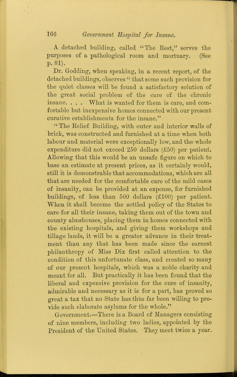 A detached building, called ''The Rest/' serves the purposes of a pathological room and mortuary. (See p. 81). Dr. Goddingj when speaking, in a recent report, of the detached buildings, observes  that some such provision for the quiet classes will be found a satisfactory solution of the great social problem of the care of the chronic insane. . . . What is wanted for them is care, and com- fortable but inexpensive homes connected with our present curative establishments for the insane.  The Eelief Building, with outer and interior walls of brick, was constructed and furnished at a time when both labour and material were exceptionally low, and the whole expenditure did not exceed 250 dollars (£50) per patient. Allowing that this would be an unsafe figure on which to base an estimate at present prices, as it certainly would, still it is demonstrable that accommodations, which are aU that are needed for the comfortable care of the mild cases of insanity, can be provided at an expense, for furnished buildings, of less than 500 dollars (£100) per patient. When it shall become the settled policy of the States to care for all their insane, taking them out of the town and county almshouses, placing them in homes connected with the existing hospitals, and giving them workshops and tillage lands, it will be a greater advance in their treat- ment than any that has been made since the earnest philanthropy of Miss Dix first called attention to the condition of this unfortunate class, and created so many of our present hospitals, which was a noble charity and meant for all. But practically it has been found that the liberal and expensive provision for the cure of insanity, admirable and necessary as it is for a part, has proved so great a tax that no State has thus far been willing to pro- vide such elaborate asylums for the whole. Government.—There is a Board of Managers consisting of nine members, including two ladies, appointed by the President of the United States. They meet twice a year.