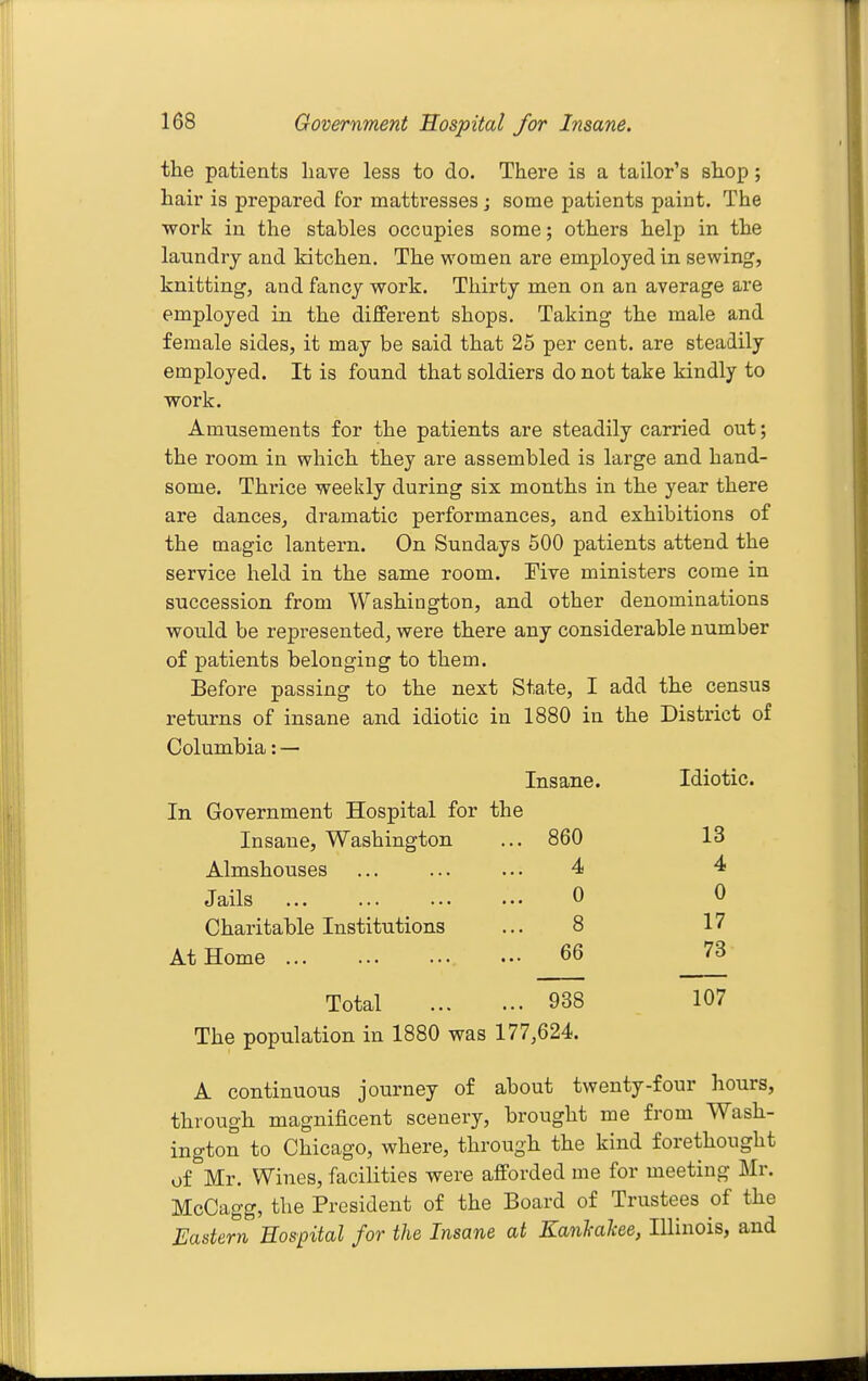 the patients have less to do. There is a tailor's shop; hair is prepared for mattresses; some patients paint. The •work in the stables occupies some; others help in the laundry and kitchen. The women are employed in sewing, knitting, and fancy work. Thirty men on an average are employed in the different shops. Taking the male and female sides, it may be said that 25 per cent, are steadily employed. It is found that soldiers do not take kindly to work. Amusements for the patients are steadily carried out; the room in which they are assembled is large and hand- some. Thrice weekly during six months in the year there are dances, dramatic performances, and exhibitions of the magic lantern. On Sundays 600 patients attend the service held in the same room. Five ministers come in succession from Washington, and other denominations would be represented, were there any considerable number of patients belonging to them. Before passing to the next State, I add the census returns of insane and idiotic in 1880 in the District of Columbia: — Insane. Idiotic. In Government Hospital for the Insane, Washington 860 13 Almshouses 4 4 Jails 0 0 Charitable Institutions 8 17 At Home ... 66 73 Total 938 107 The population in 1880 was 177,624. A continuous journey of about twenty-four hours, through magnificent scenery, brought me from Wash- ington to Chicago, where, through the kind forethought of Mr. Wines, facilities were afforded me for meeting Mr. McCagg, the President of the Board of Trustees of the Eastern Hospital for the Insane at KanJcalcee, Illinois, and
