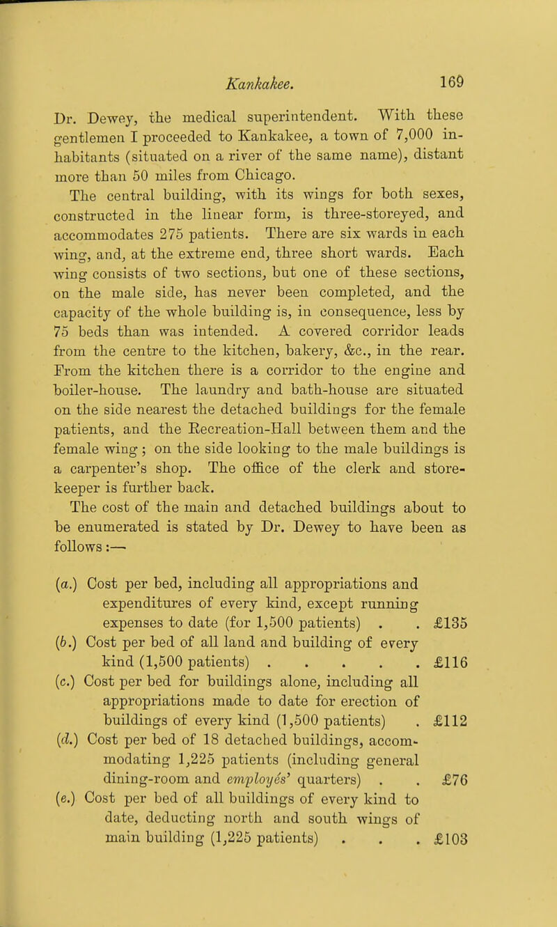 Dr. Dewey, the medical superintendent. With these o-entlemen I proceeded to Kankakee, a town of 7,000 in- habitants (situated on a river of the same name), distant more than 50 miles from Chicago. The central building, with its wings for both sexes, constructed in the linear fox-m, is three-storeyed, and accommodates 275 patients. There are six wards in each wing, and, at the extreme end, three short wards. Each wing consists of two sections, but one of these sections, on the male side, has never been completed, and the capacity of the whole building is, in consequence, less by 75 beds than was intended. A covered corridor leads from the centre to the kitchen, bakery, &c., in the rear. From the kitchen there is a corridor to the engine and boilei'-house. The laundry and bath-house are situated on the side nearest the detached buildings for the female patients, and the Eecreation-Hall between them and the female wing j on the side looking to the male buildings is a carpenter's shop. The office of the clerk and store- keeper is further back. The cost of the main and detached buildings about to be enumerated is stated by Dr. Dewey to have been as follows:— (a.) Cost per bed, including all appropriations and expenditures of every kind, except running expenses to date (for 1,500 patients) . . £135 (6.) Cost per bed of all land and building of every kind (1,500 patients) £116 (c.) Cost per bed for buildings alone, including all appropriations made to date for erection of buildings of every kind (1,500 patients) . £112 (fZ.) Cost per bed of 18 detached buildings, accom- modating lj225 patients (including general dining-room and employes' quarters) . . £76 (e.) Cost per bed of all buildings of every kind to date, deducting north and south wings of main building (1,225 patients) . . . £103