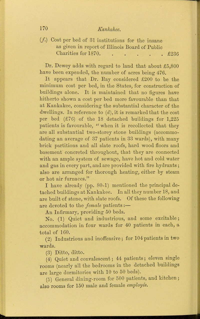 if.) Cost per bed of 31 institutions for the insane as given in report of Illinois Board of Public Charities for 1870 £236 Dr. Dewey adds with regard to land that about £5,800 have been expended, the number of acres being 476. It appears that Dr. Bay considered £200 to be the minimum cost per bed, in the States, for construction of buildings alone. It is maintained that no figures have hitherto shown a cost per bed more fayourable than that at Kankakee, considering the substantial character of the dwellings. In reference to {d),it is remarked that the cost per bed (£76) of the 18 detached buildings for 1,225 patients is favourable, when it is recollected that they are all substantial two-storey stone buildings (accommo- dating an average of 37 patients in 33 wards), with many brick partitions and all slate roofs, hard wood floors and basement concreted throughout, that they are connected with an ample system of sewage, have hot and cold water and gas in every part, and are provided with fire hydrants; also are arranged for thorough heating, either by steam or hot air furnaces. I have already (pp. 80-1) mentioned the principal de- tached buildings at Kankakee. In all they number 18, and are built of stone, with slate roofs. Of these the following are devoted to the female patients :— An Infirmary, providing 50 beds. No. (1) Quiet and industrious, and some excitable; accommodation in four wards for 40 patients in each, a total of 160. (2) Industrious and inoffensive; for 104 patients in two wards. (3) Ditto, ditto. (4) Quiet and convalescent; 44 patients; eleven single rooms (nearly all the bedrooms in the detached buildings are large dormitories with 10 to 50 beds). (5) General dining-room for 500 patients, and kitchen; also rooms for 150 male and female employes.