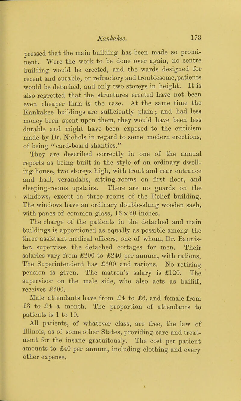 pressed that the main building has been made so promi- nent. Were the work to be done over again, no centre building would be erected, and the wards designed for recent and curable, or refractory and troublesome, patients would be detached, and only two storeys in height. It is also regretted that the structures erected have not been even cheaper than is the case. At the same time the Kankakee buildings are snfficiently plain; and had less money been spent upon them, they would have been less durable and might have been exposed to the criticism made by Dr. Nichols in regard to some modern erections, of being  card-board shanties. They are described correctly in one of the annual reports as being built in the style of an ordinary dwell- ing-house, two storeys high, with front and rear entrance and hall, verandahs, sitting-rooms on first floor, and sleeping-rooms upstairs. There are no guards on the windows, except in three rooms of the Relief building. The windows have an ordinary double-slung wooden sash, with panes of common glass, 16 x 20 inches. The charge of the patients in the detached and main buildings is apportioned as equally as possible among the three assistant medical ofl&cers, one of whom, Dr. Bannis- ter, supervises the detached cottages for men. Their salaries vary from £200 to £240 per annum, with rations. The Superintendent has £600 and rations. No retiring pension is given. The matron's salary is £120. The supervisor on the male side, who also acts as bailiff, receives £200. Male attendants have from £4 to £6, and female from £3 to £4 a month. The proportion of attendants to patients is 1 to 10. All patients, of whatever class, are free, the law of Illinois, as of some other States, providing care and treat- ment for the insane gratuitously. The cost per patient amounts to £40 per annum, including clothing and every other expense.