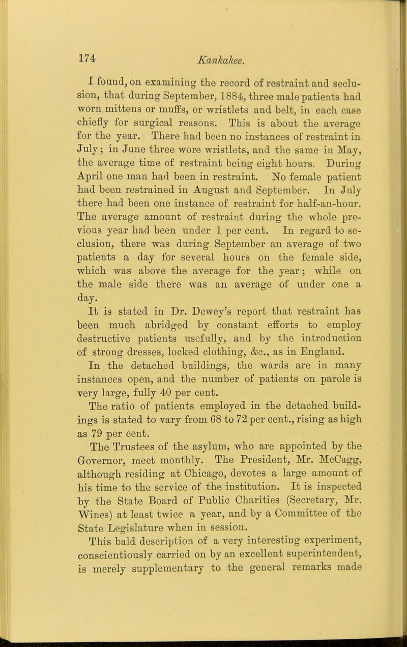 I fouiidj on examining the record of restraint and seclu- sion, that during September, 1884, three male patients had worn mittens or muffs, or wristlets and belt, in each case chiefly for surgical reasons. This is about the average for the year. There had been no instances of restraint in July; in June three wore wristlets, and the same in May, the average time of restraint being eight hours. During April one man had been in restraint. No female patient had been restrained in August and September. In July there had been one instance of restraint for half-an-hour. The average amount of restraint during the whole pre- vious year had been under 1 per cent. In regard to se- clusion, there was during September an average of two patients a day for several hours on the female side, which was above the average for the year; while on the male side there was an average of under one a day. It is stated in Dr. Dewey's report that restraint has been much abridged by constant efforts to employ destructive patients usefully, and by the introduction of strong dresses, locked clothing, &c., as in England. In the detached buildings, the wards are in many instances open, and the number of patients on parole is very large, fully 40 per cent. The ratio of patients employed in the detached build- ings is stated to vary from 68 to 72 per cent., rising as high as 79 per cent. The Trustees of the asylum, who are appointed by the Governor, meet monthly. The President, Mr. McCagg, although residing at Chicago, devotes a large amount of his time to the service of the institution. It is inspected by the State Board of Public Charities (Secretary, Mr. Wines) at least twice a year, and by a Committee of the State Legislature when in session. This bald description of a very interesting experiment, conscientiously carried on by an excellent superintendent, is merely supplementary to the general remarks made