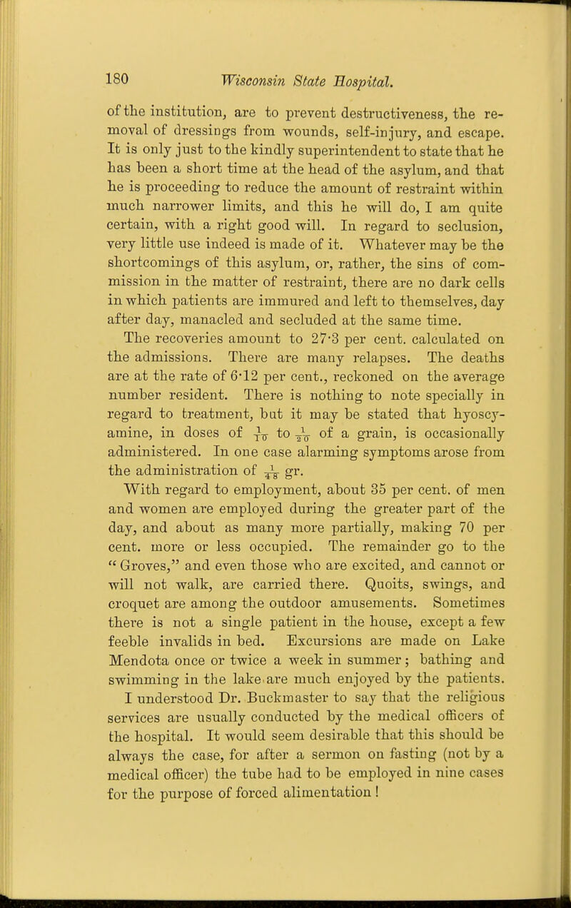 of the institution^ are to prevent destructiveness, the re- moval of dressings from vrounds, self-injury, and escape. It is only just to the kindly superintendent to state that he has been a short time at the head of the asylum, and that he is proceeding to reduce the amount of restraint within much narrower limits, and this he will do, I am quite certain, with a right good will. In regard to seclusion, very little use indeed is made of it. Whatever may be the shortcomings of this asylum, or, rather, the sins of com- mission in the matter of restraint, there are no dark cells in which patients are immured and left to themselves, day after day, manacled and secluded at the same time. The recoveries amount to 27'3 per cent, calculated on the admissions. There are many relapses. The deaths are at the rate of 6'12 per cent., reckoned on the average number resident. There is nothing to note specially in regard to treatment, bat it may be stated that hyoscy- amine, in doses of to -/q of a grain, is occasionally administered. In one case alarming symptoms arose from the administration of gr. With regard to employment, about 35 per cent, of men and women are employed during the greater part of the day, and about as many more partially, making 70 per cent, more or less occupied. The remainder go to the  Groves, and even those who are excited, and cannot or will not walk, are carried there. Quoits, swings, and croquet are among the outdoor amusements. Sometimes there is not a single patient in the house, except a few feeble invalids in bed. Excursions are made on Lake Mendota once or twice a week in summer; bathing and swimming in the lake are much enjoyed by the patients. I understood Dr. Buckmaster to say that the religious services are usually conducted by the medical officers of the hospital. It would seem desirable that this should be always the case, for after a sermon on fasting (not by a medical officer) the tube had to be employed in nine cases for the purpose of forced alimentation !