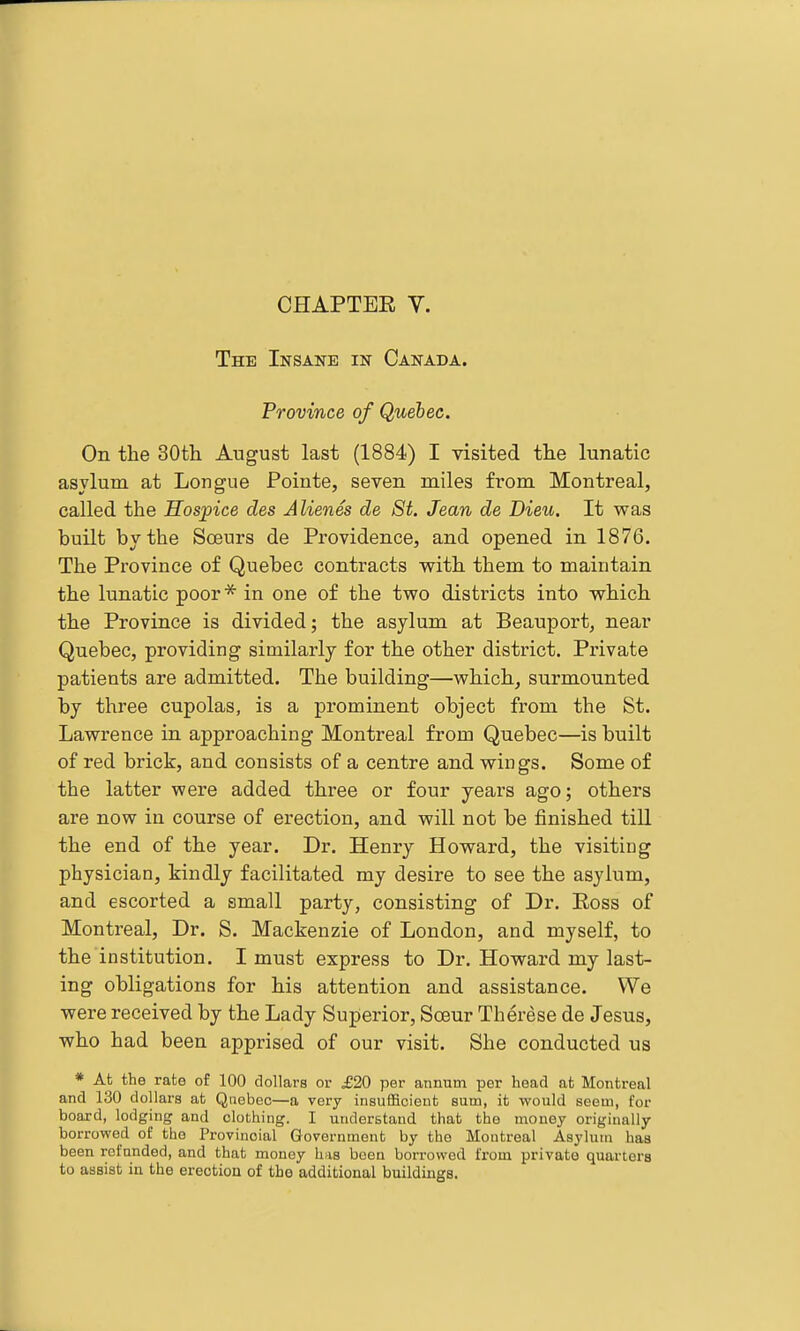 The Insane in Canada. Province of Quebec. On the 30th August last (1884) I visited the lunatic asylum at Longue Pointe, seven miles from Montreal, called the Hospice des Alienes de 8t. Jean de Dieu. It was built by the Soeurs de Providence, and opened in 1876. The Province of Quebec contracts with them to maintain the lunatic poor * in one of the two districts into which the Province is divided; the asylum at Beauport, near Quebec, providing similarly for the other district. Private patients are admitted. The building—which, surmounted by three cupolas, is a prominent object from the St. Lawrence in approaching Montreal from Quebec—is built of red brick, and consists of a centre and wings. Some of the latter were added three or four years ago; others are now in course of erection, and will not be finished till the end of the year. Dr. Henry Howard, the visiting physician, kindly facilitated my desire to see the asylum, and escorted a small party, consisting of Dr. Ross of Montreal, Dr. S. Mackenzie of London, and myself, to the institution. I must express to Dr. Howard my last- ing obligations for his attention and assistance. We were received by the Lady Superior, Soeur Therese de Jesus, who had been apprised of our visit. She conducted us * At the rate of 100 dollars or £20 per annum per head at Montreal and 130 dollars at Quebec—a very insufficient sum, it would seem, for board, lodging and clothing. I understand that the mouoj originally borrowed of tho Provincial Government by the Montreal Asylum baa been refunded, and that money has been borrowed from private quarters to assist in the erection of the additional buildings.