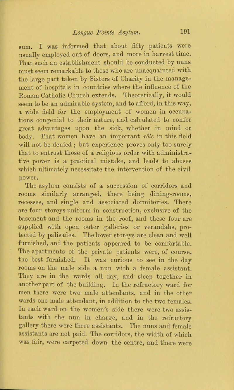 sum. I was informed that about fifty patients were usually employed out of doors, and more in harvest time. That such an establishment should be conducted by nuns must seem remarkable to those who are unacquainted with the large part taken by Sisters of Charity in the manage- ment of hospitals in countries where the influence of the Eoman Catholic Church extends. Theoretically, it would seem to be an admirable system, and to afford, in this way, a wide field for the employment of women in occupa- tions congenial to their nature, and calculated to confer great advantages upon the sick, whether in mind or body. That women have an important role, in this field will not be denied ; but experience proves only too surely that to entrust those of a religious order with administra- tive power is a practical mistake, and leads to abuses which ultimately necessitate the intervention of the civil power. The asylum consists of a succession of corridors and rooms similarly arranged, there being dining-rooms, recesses, and single and associated dormitories. There are four storeys uniform in construction, exclusive of the basement and the rooms in the roof, and these four are supplied with open outer galleries or verandahs, pro- tected by palisades. The lower storeys are clean and well furnished, and the patients appeared to be comfortable. The apartments of the private patients were, of course, the best furnished. It was curious to see in the day rooms on the male side a nun with a female assistant. They are in the wards all day, and sleep together in another part of the building. In the refractory ward for men there were two male attendants, and in the other wards one male attendant, in addition to the two females. In each ward on the women's side there were two assis- tants with the nun in charge, and in the refractory gallery there were three assistants. The nuns and female assistants are not paid. The corridors, the width of which was fair, were carpeted down the centre, and there were