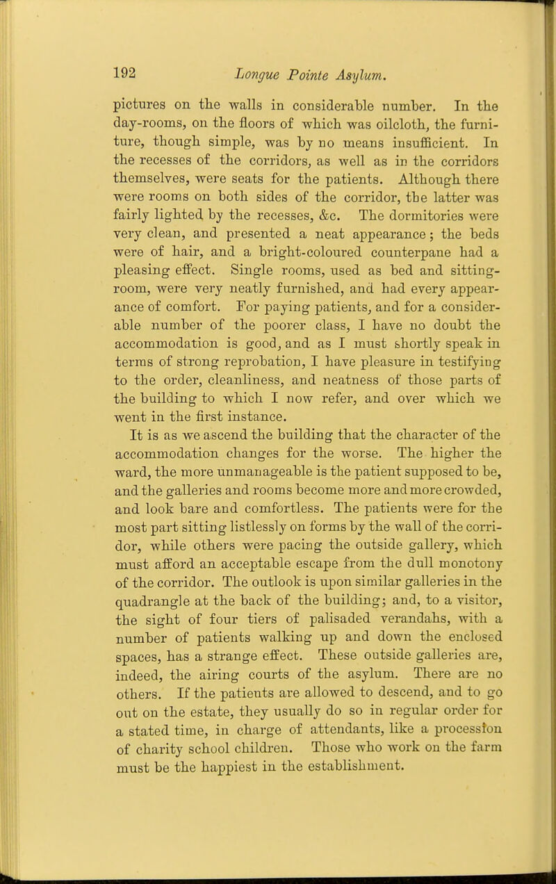 pictures on the walls in considerable nuinlDer. In the day-rooms, on the floors of which was oilcloth, the furni- ture, though simple, was by no means insufficient. In the recesses of the corridors, as well as in the corridors themselves, were seats for the patients. Although there were room.s on both sides of the corridor, the latter was fairly lighted by the recesses, &c. The dormitories were very clean, and presented a neat appearance; the beds were of hair, and a bright-coloured counterpane had a pleasing effect. Single rooms, used as bed and sitting- room, were very neatly furnished, and had every appear- ance of comfort. For paying patients, and for a consider- able number of the poorer class, I have no doubt the accommodation is good, and as I must shortly speak in terras of strong reprobation, I have pleasure in testifying to the order, cleanliness, and neatness of those parts of the building to which I now refer, and over which we went in the first instance. It is as we ascend the building that the character of the accommodation changes for the worse. The higher the ward, the more unmanageable is the patient supposed to be, and the galleries and rooms become more and more crowded, and look bare and comfortless. The patients were for the most part sitting listlessly on forms by the wall of the corri- dor, while others were pacing the outside gallery, which must afford an acceptable escape from the dull monotony of the corridor. The outlook is upon similar galleries in the quadrangle at the back of the building; and, to a visitor, the sight of four tiers of palisaded verandahs, with a number of patients walking up and down the enclosed spaces, has a strange effect. These outside galleries are, indeed, the airing courts of the asylum. There are no others. If the patients are allowed to descend, and to go out on the estate, they usually do so in regular order for a stated time, in charge of attendants, like a procession of charity school children. Those who work on the farm must be the happiest in the establishment.