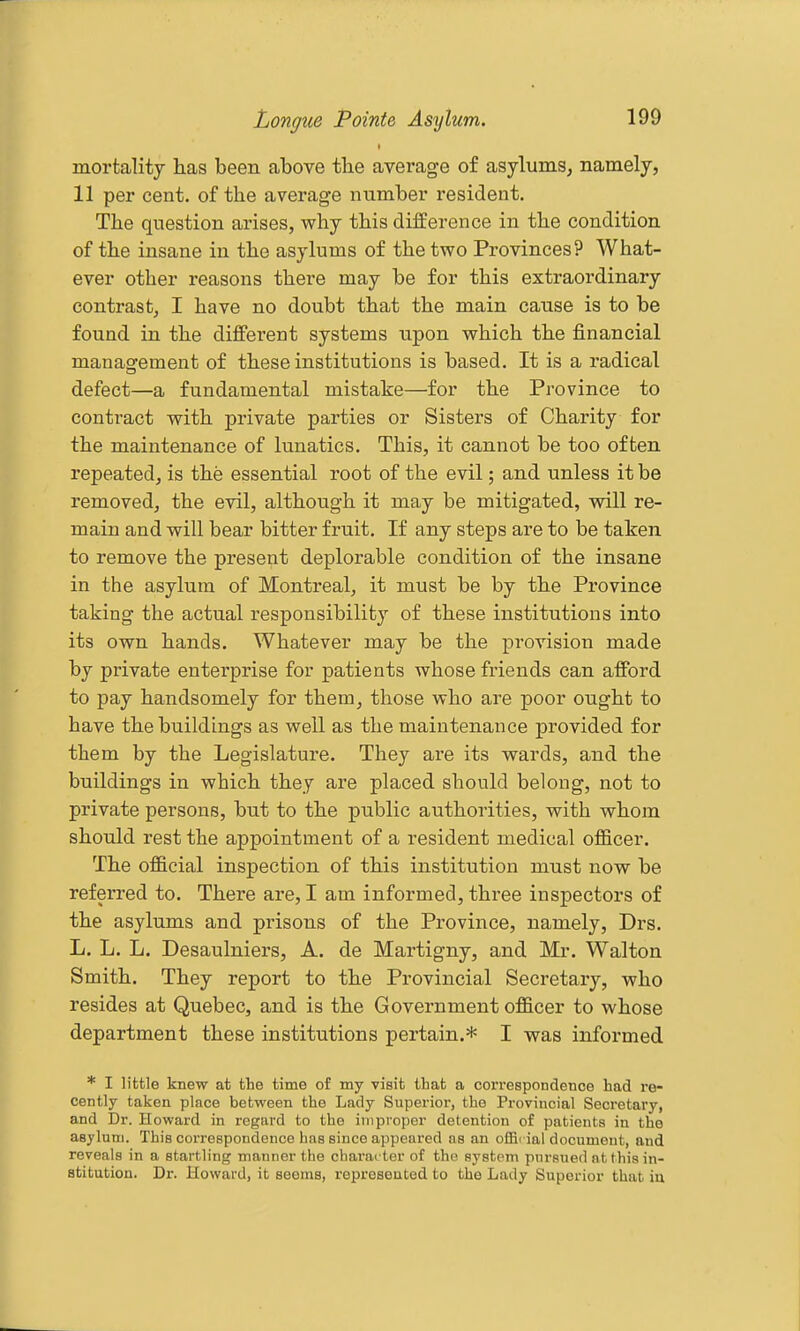 mortality has been above the average of asylums^ namely, 11 per cent, of the average nnmber resident. The question arises, why this difference in the condition of the insane in the asylums of the two Provinces? What- ever other reasons there may be for this extraordinary contrast, I have no doubt that the main cause is to be found in the different systems upon which the financial management of these institutions is based. It is a radical defect—a fundamental mistake—for the Province to contract with private parties or Sisters of Charity for the maintenance of lunatics. This, it cannot be too often repeated, is the essential root of the evil; and unless it be removed, the evil, although it may be mitigated, will re- main and will bear bitter fruit. If any steps are to be taken to remove the present deplorable condition of the insane in the asylum of Montreal, it must be by the Province taking the actual responsibility of these institutions into its own hands. Whatever may be the provision made by private enterprise for patients whose friends can afford to pay handsomely for them, those who are poor ought to have the buildings as well as the maintenance provided for them by the Legislature. They are its wards, and the buildings in which they are placed should belong, not to private persons, but to the public authorities, with whom should rest the appointment of a resident medical officer. The official inspection of this institution must now be referred to. There are, I am informed, three inspectors of the asylums and prisons of the Province, namely, Drs. L. L. L. Desaulniers, A. de Martigny, and Mr. Walton Smith, They report to the Provincial Secretary, who resides at Quebec, and is the Government officer to whose department these institutions pertain.* I was informed * I little knew at the time of my visit that a correspondence had re- cently taken place between the Lady Superior, the Provincial Secretary, and Dr. Howard in regard to the improper detention of patients in the asylum. This correspondence has since appeared as an offic ial document, and reveals in a startling manner the charac ter of the system pursued at this in- stitution. Dr. Howard, it seems, represented to the Lady Superior that iu