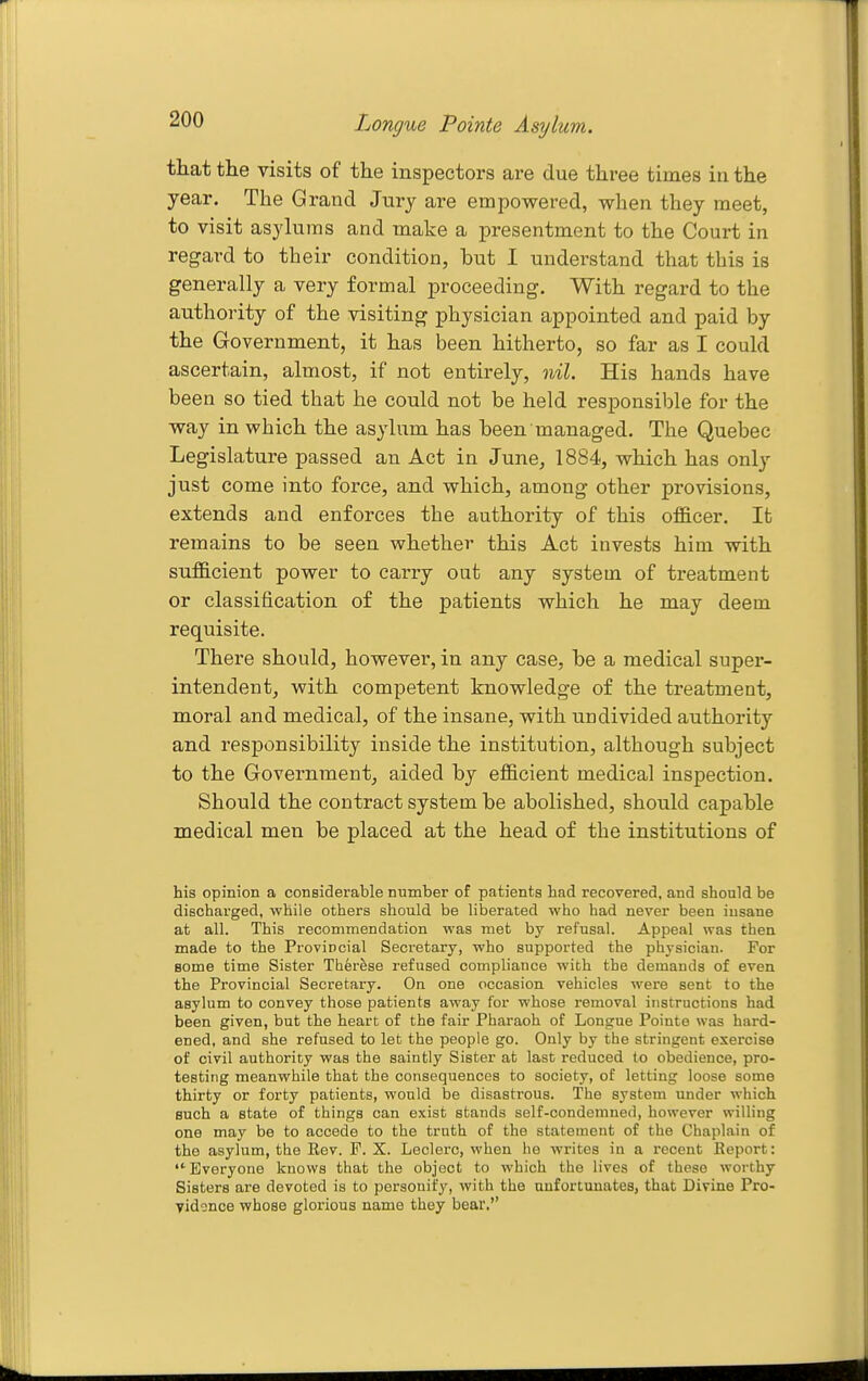 that the visits of the inspectors are due three times in the year. The Grand Jury are empowered, when they meet, to visit asylums and make a presentment to the Court in regard to their condition, but I understand that this is generally a very formal proceeding. With regard to the authority of the visiting physician appointed and paid by the Government, it has been hitherto, so far as I could ascertain, almost, if not entirely, nil. His hands have been so tied that he could not be held responsible for the way in which the asylum has been managed. The Quebec Legislature passed an Act in June^ 1884, which has only just come into force, and which, among other provisions, extends and enforces the authority of this of&cer. It remains to be seen whether this Act invests him with sufficient power to carry out any system of treatment or classification of the patients which he may deem requisite. There should, however, in any case, be a medical super- intendent, with competent knowledge of the treatment, moral and medical, of the insane, with undivided authority and responsibility inside the institution, although subject to the Government, aided by efficient medical inspection. Should the contract system be abolished, should capable medical men be placed at the head of the institutions of his opinion a considerable nnmber of patients had recovered, and should be discharged, while others should be liberated who had never been insane at all. This recommendation was met by refusal. Appeal was then made to the Provincial Secretary, who supported the physician. For some time Sister Therese refused compliance with the demands of even the Provincial Secretary. On one occasion vehicles were sent to the asylum to convey those patients away for whose removal instructions had been given, but the heart of the fair Pharaoh of Longue Pointe was hard- ened, and she refused to let the people go. Only by the stringent exercise of civil authority was the saintly Sister at last reduced to obedience, pro- testing meanwhile that the consequences to society, of letting loose some thirty or forty patients, would be disastrous. The system under which such a state of things can exist stands self-condemned, however willing one may be to accede to the truth of the statement of the Chaplain of the asylum, the Kev. F. X. Leclerc, when he writes in a recent Beport:  Everyone knows that the object to which the lives of these worthy Sisters are devoted is to personify, with the unfortunates, that Divine Pro- vidonce whose glorious name they bear.