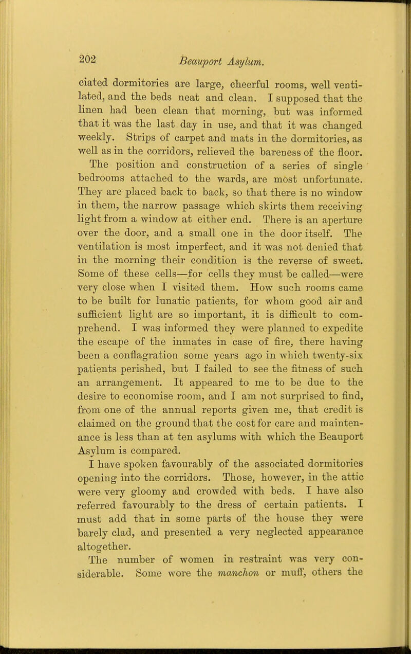 dated dormitories are large, cheerful rooms, well venti- lated, and the beds neat and clean. I supposed that the linen had been clean that morning, but was informed that it was the last day in use, and that it was changed weekly. Strips of carpet and mats in the dormitories, as well as in the corridors, relieved the bareness of the floor. The position and construction of a series of single bedrooms attached to the wards, are most unfortunate. They are placed back to back, so that there is no window in them, the narrow passage which skirts them receiving light from a window at either end. There is an aperture over the door, and a small one in the door itself. The ventilation is most imperfect, and it was not denied that in the morning their condition is the reverse of sweet. Some of these cells—for cells they must be called—were very close when I visited them. How such rooms came to be built for lunatic patients, for whom good air and suf6.cient light are so important, it is dif&cult to com- prehend. I was informed they were planned to expedite the escape of the inmates in case of fire, there having been a conflagration some years ago in which twenty-six patients perished, but I failed to see the fitness of such an arrangement. It appeared to me to be due to the desire to economise room, and I am not surprised to find, from one of the annual reports given me, that credit is claimed on the ground that the cost for care and mainten- ance is less than at ten asylums with which the Beauport Asylum is compared. I have spoken favourably of the associated dormitories opening into the corridors. Those, however, in the attic were very gloomy and crowded with beds. I have also referred favourably to the dress of certain patients. I must add that in some parts of the house they were barely clad, and presented a very neglected appearance altogether. The number of women in restraint was veiy con- siderable. Some wore the manchon or mufi, others the
