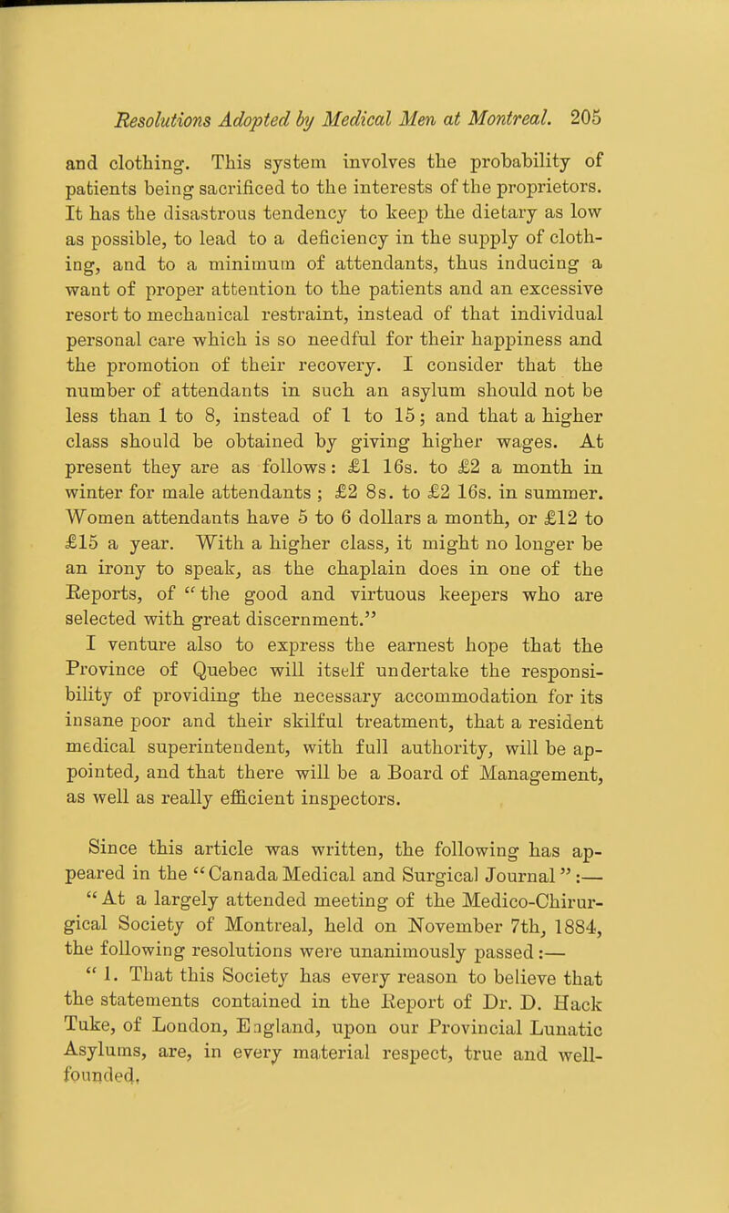 and clothing. This system involves the probability of patients being sacrificed to the interests of the proprietors. It has the disastrous tendency to keep the dietary as low- as possible, to lead to a deficiency in the supply of cloth- ing, and to a minimum of attendants, thus inducing a want of proper attention to the patients and an excessive resort to mechanical restraint, instead of that individual personal care which is so needful for their happiness and the promotion of their recovery. I consider that the number of attendants in such an asylum should not be less than 1 to 8, instead of 1 to 15; and that a higher class should be obtained by giving higher wages. At present they are as follows: £1 16s. to £2 a month in winter for male attendants ; £2 8s. to £2 16s. in summer. Women attendants have 5 to 6 dollars a month, or £12 to £15 a year. With a higher class, it might no longer be an irony to speak, as the chaplain does in one of the Eeports, of  the good and virtuous keepers who are selected with great discernment. I venture also to express the earnest hope that the Province of Quebec will itself undertake the responsi- bility of providing the necessary accommodation for its insane poor and their skilful treatment, that a resident medical superintendent, with full authority, will be ap- pointed, and that there will be a Board of Management, as well as really efficient inspectors. Since this article was written, the following has ap- peared in the  Canada Medical and Surgical Journal :—  At a largely attended meeting of the Medico-Chirur- gical Society of Montreal, held on November 7th, 1884, the following resolutions were unanimously passed :—  1. That this Society has every reason to believe that the statements contained in the Eeport of Dr. D. Hack Tuke, of London, England, upon our Provincial Lunatic Asylums, are, in every material respect, true and well- foundedt