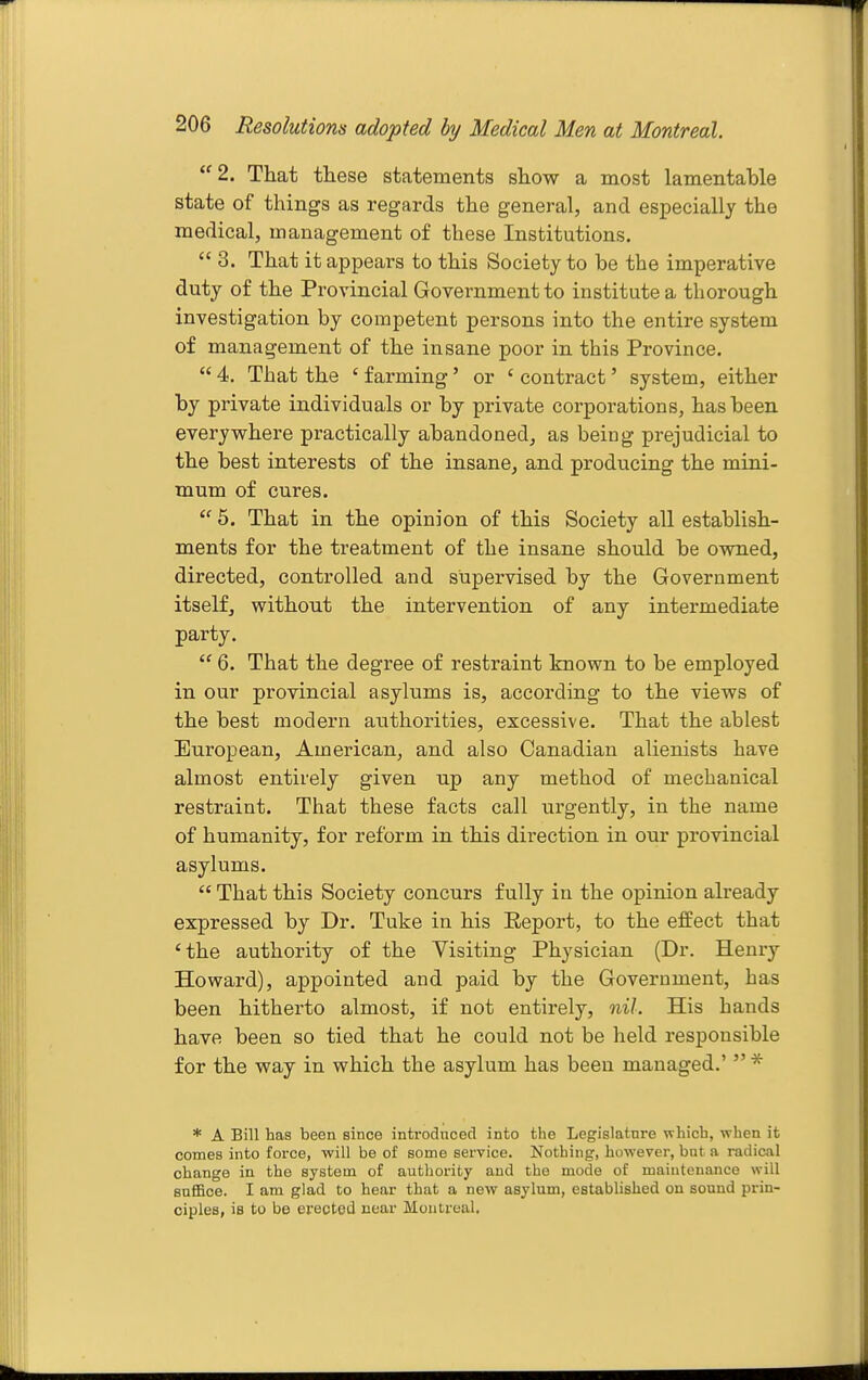  2. That these statements show a most lamentable state of things as regards the general, and especially the medical, management of these Institutions.  3. That it appears to this Society to be the imperative duty of the Provincial Government to institute a thorough investigation by competent persons into the entire system of management of the insane poor in this Province.  4. That the ' farming' or ' contract' system, either by private individuals or by private corporations, has been everywhere practically abandoned, as being prejudicial to the best interests of the insane, and producing the mini- mum of cures.  6. That in the opinion of this Society all establish- ments for the treatment of the insane should be owned, directed, controlled and supervised by the Government itself, without the intervention of any intermediate party.  6. That the degree of restraint known to be employed in our provincial asylums is, according to the views of the best modern authorities, excessive. That the ablest European, American, and also Canadian alienists have almost entirely given up any method of mechanical restraint. That these facts call urgently, in the name of humanity, for reform in this direction in our provincial asylums.  That this Society concurs fully in the opinion already expressed by Dr. Tuke in his Report, to the effect that 'the authority of the Visiting Physician (Dr. Henry Howard), appointed and paid by the Government, has been hitherto almost, if not entirely, nil. His hands have been so tied that he could not be held responsible for the way in which the asylum has been managed.'  ^ * A Bill has been since introdncecl into the Legislature which, when it comes into force, will be of some service. Nothing, however, but a radical change in the system of authority and the mode of maintenance will sufiSoe. I am glad to hear that a new asylum, established on sound prin- ciples, is to be erected near Montreal.