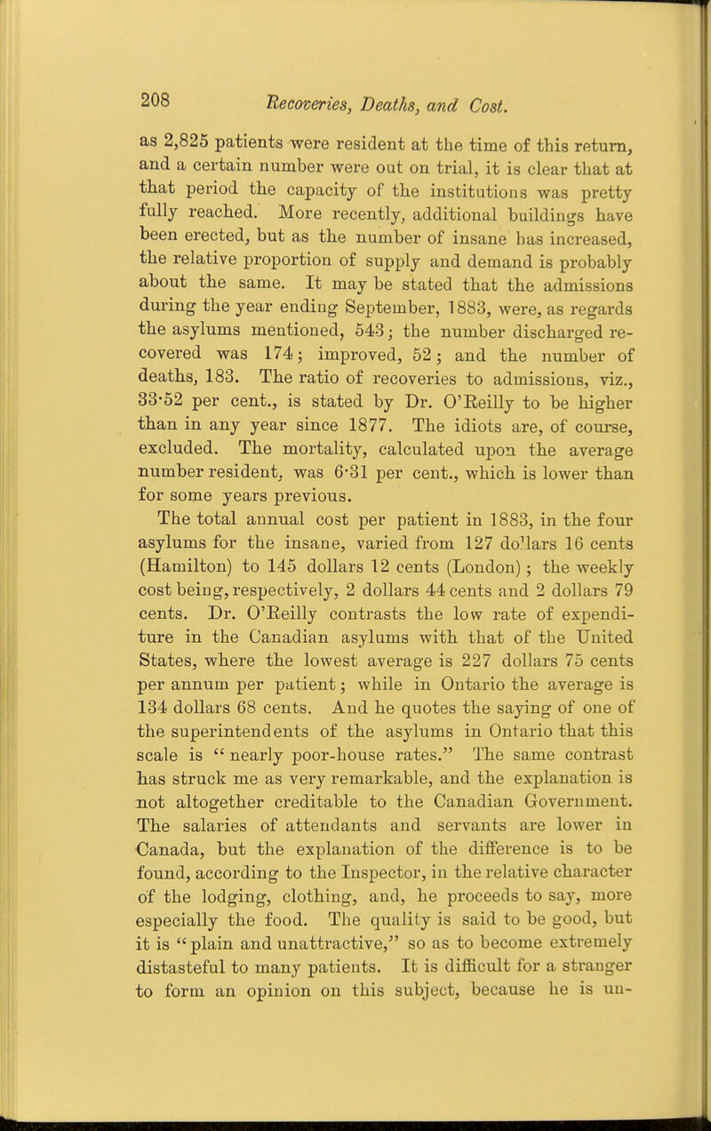 Becoveries, Deaths, and Cost. as 2,825 patients were resident at the time of this return, and a certain number were out on trial, it is clear that at that period the capacity of the institutions was pretty fully reached. More recently, additional buildings have been erected, but as the number of insane has increased, the relative proportion of supply and demand is probably about the same. It may be stated that the admissions during the year ending September, 1883, were, as regards the asylums mentioned, 543; the number discharged re- covered was 174; improved, 52; and the number of deaths, 183. The ratio of recoveries to admissions, viz., 33-52 per cent., is stated by Dr. O'Eeilly to be higher than in any year since 1877. The idiots are, of course, excluded. The mortality, calculated upon the average number resident, was 6-31 per cent., which is lower than for some years previous. The total annual cost per patient in 1883, in the four asylums for the insane, varied from 127 dollars 16 cents (Hamilton) to 145 dollars 12 cents (London); the weekly cost being, respectively, 2 dollars 44 cents and 2 dollars 79 cents. Dr. O'Eeilly contrasts the low rate of expendi- ture in the Canadian asylums with that of the United States, where the lowest average is 227 dollars 75 cents per annum per patient; while in Ontario the average is 134 dollars 68 cents. And he quotes the saying of one of the superintend ents of the asylums in Ontario that this scale is  nearly poor-house rates. The same contrast has struck me as very remarkable, and the explanation is not altogether creditable to the Canadian Government. The salaries of attendants and servants are lower in Canada, but the explanation of the difference is to be found, according to the Inspector, in the relative character of the lodging, clothing, and, he proceeds to say, more especially the food. The quality is said to be good, but it is  plain and unattractive, so as to become extremely distasteful to many patients. It is difficult for a stranger to form an opinion on this subject, because he is un-