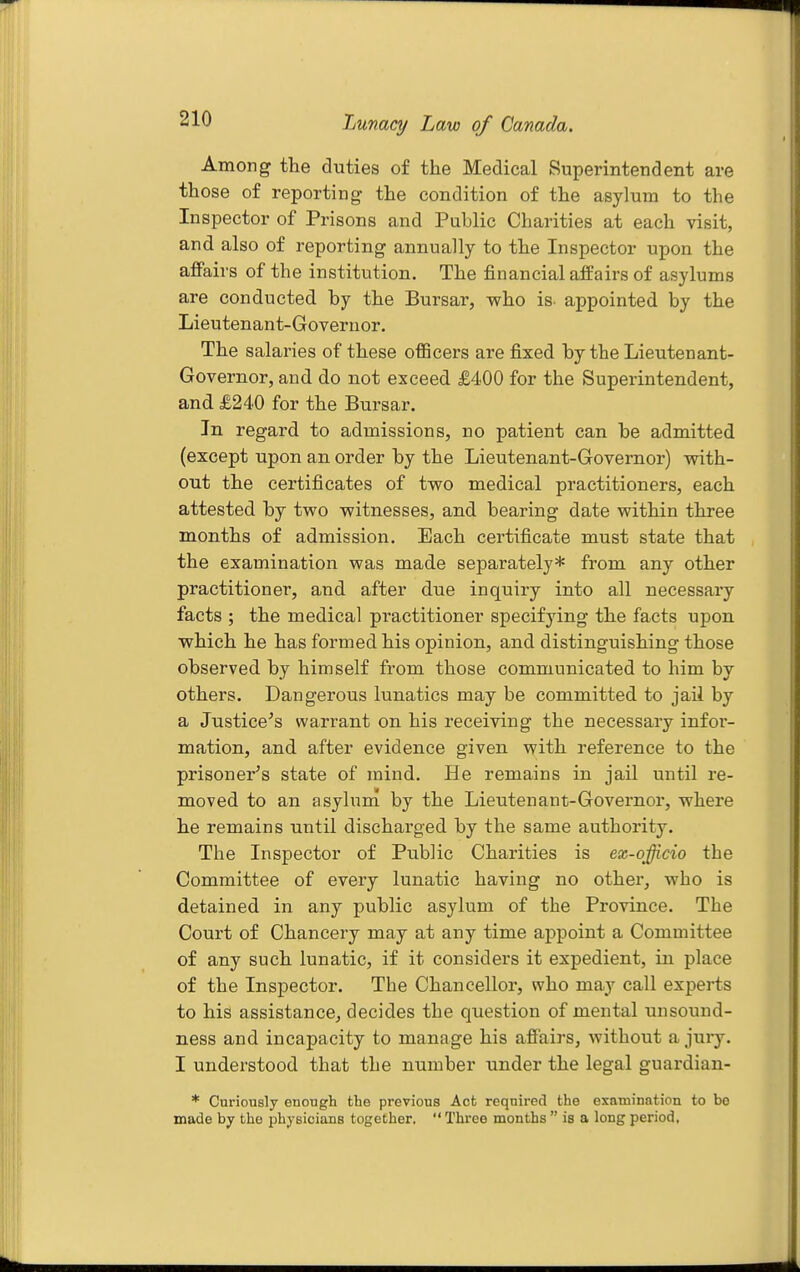 Tjunacy Law of Canada. Among the duties of the Medical Superintendent are those of reporting the condition of the asylum to the Inspector of Prisons and Public Charities at each visit, and also of reporting annually to the Inspector upon the afPairs of the institution. The financial affairs of asylums are conducted by the Bursar, who is. appointed by the Lieutenant-Governor. The salaries of these officers are fixed by the Lieutenant- Governor, and do not exceed £400 for the Superintendent, and £240 for the Bursar. In regard to admissions, no patient can be admitted (except upon an order by the Lieutenant-Governor) with- out the certificates of two medical practitioners, each attested by two witnesses, and bearing date within three months of admission. Each certificate must state that the examination was made separately* from any other practitioner, and after due inquiry into all necessary facts ; the medical practitioner specifying the facts upon which he has formed his opinion, and distinguishing those observed by himself from those communicated to him by others. Dangerous lunatics may be committed to jail by a Justice's warrant on his receiving the necessary infor- mation, and after evidence given with reference to the prisoner's state of mind. He remains in jail until re- moved to an asylum by the Lieutenant-Governor, where he remains until discharged by the same authority. The Inspector of Public Charities is ex-officio the Committee of every lunatic having no other, who is detained in any public asylum of the Province. The Court of Chancery may at any time appoint a Committee of any such lunatic, if it considers it expedient, in place of the Inspector. The Chancellor, who may call experts to his assistance, decides the question of mental unsound- ness and incapacity to manage his affairs, without a jury. I understood that the number under the legal guardian- * Curiously enough the previous Act required the examination to bo made by the physicians together.  Three months  is a long period,
