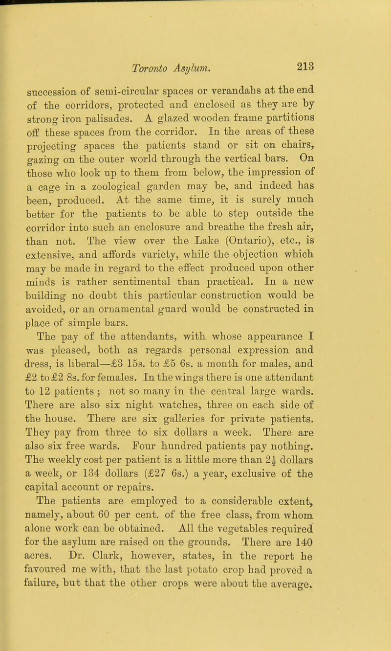 succession of semi-circular spaces or verandahs at the end of the corridors, protected and enclosed as they are by strong iron palisades. A glazed wooden frame partitions off these spaces from the corridor. In the areas of these projecting spaces the patients stand or sit on chairs, gazing on the outer world through the vertical bars. On those who look up to them from below, the impression of a cage in a zoological garden may be, and indeed has been, produced. At the same time, it is surely much better for the patients to be able to step outside the corridor into such an enclosure and breathe the fresh air, than not. The view over the Lake (Ontario), etc., is extensive, and affords variety, while the objection which may be made in regard to the effect produced upon other minds is rather sentimental than practical. In a new building no doubt this particular construction would be avoided, or an ornamental guard would be constructed in place of simple bars. The pay of the attendants, with whose appearance I was pleased, both as regards personal expression and dress, is liberal—£3 15s. to £5 6s. a month for males, and £2 to £2 8s. for females. In the wings there is one attendant to 12 patients ; not so many in the central large wards. Thei'e are also six night watches, three on each side of the house. There are six galleries for private patients. They pay from three to six dollars a week. There are also six free wards. Four hundred patients pay nothing. The weekly cost per patient is a little more than 21 dollars a week, or 134 dollars (£27 6s.) a year, exclusive of the capital account or repairs. The patients are employed to a considerable extent, namely, about 60 per cent, of the free class, from whom alone work can be obtained. All the vegetables required for the asylum are raised on the grounds. There are 140 acres. Dr. Clark, however, states, in the report he favoui'ed me with, that the last potato crop had proved a failure, but that the other crops were about the average.