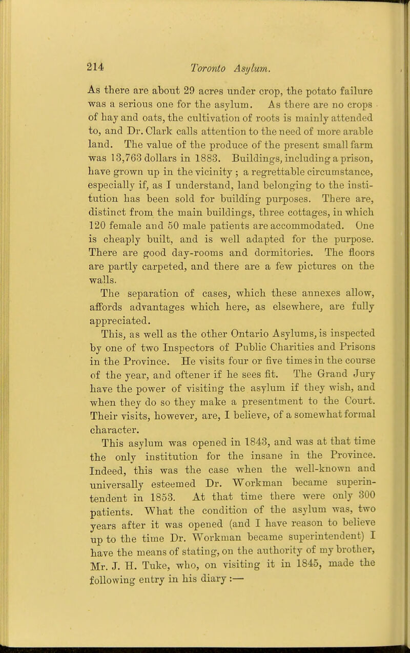 As there are about 29 acres under crop, the potato failure was a serious one for the asylum. As there are no crops of hay and oats, the cultivation of roots is mainly attended to, and Dr. Clark calls attention to the need of more arable land. The value of the produce of the present small farm was 13,763 dollars in 1883. Buildings, including a prison, have grown up in the vicinity ; a regrettable circumstance, especially if, as I understand, land belonging to the insti- tution has been sold for building purposes. There are, distinct from the main buildings, three cottages, in which 120 female and 50 male patients are accommodated. One is cheaply built, and is well adapted for the purpose. There are good day-rooms and dormitories. The floors are partly carpeted, and there are a few pictures on the walls. The separation of cases, which these annexes allow, affords advantages which here, as elsewhere, are fully appreciated. This, as well as the other Ontario Asylums, is inspected by one of two Inspectors of Public Charities and Prisons in the Province. He visits four or five times in the course of the year, and oftener if he sees fit. The Grand Jury have the power of visiting the asylum if they wish, and when they do so they make a presentment to the Court. Their visits, however, are, I believe, of a somewhat formal character. This asylum was opened in 1843, and was at that time the only institution for the insane in the Province. Indeed, this was the case when the well-known and universally esteemed Dr. Workman became superin- tendent in 1853. At that time there were only 300 patients. What the condition of the asylum was, two years after it was opened (and I have reason to believe up to the time Dr. Workman became superintendent) I have the means of stating, on the authority of my brother, Mr. J. H. Tuke, who, on visiting it in 1845, made the following entry in his diary :—