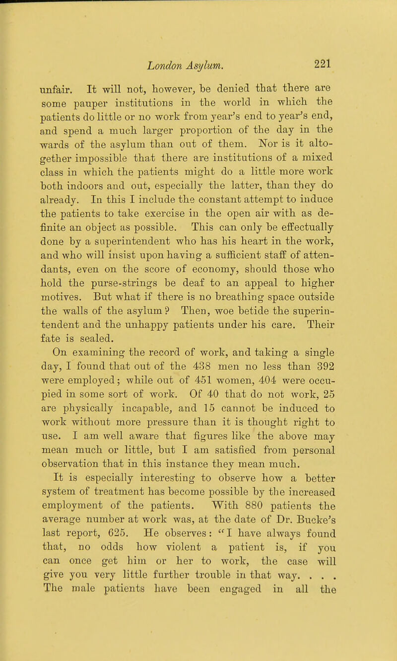 unfair. It will not, however, be denied that there are some pauper institutions in the world in which the patients do little or no work from year's end to year's end, and spend a much larger proportion of the day in the wards of the asylum than out of them. Nor is it alto- gether impossible that there are institutions of a mixed class in which the patients might do a little more work both indoors and out, especially the latter, than they do already. In this I include the constant attempt to induce the patients to take exercise in the open air with as de- finite an object as possible. This can only be effectually done by a superintendent who has his heart in the work, and who will insist upon having a sufQ.cient staff of atten- dants, even on the score of economy, should those who hold the purse-strings be deaf to an appeal to higher motives. But what if there is no breathing space outside the walls of the asylum? Then, woe betide the superin- tendent and the unhappy patients under his care. Their fate is sealed. On examining the record of work, and taking a single day, I found that out of the 438 men no less than 392 were employed; while out of 451 women, 404 were occu- pied in some sort of work. Of 40 that do not work, 25 are physically incapable, and 15 cannot be induced to work without more pressure than it is thought right to use. I am well aware that figures like the above may mean much or little, but I am satisfied from personal observation that in this instance they mean much. It is especially interesting to observe how a better system of treatment has become possible by the increased employment of the patients. With 880 patients the average number at work was, at the date of Dr. Bucke's last report, 625. He observes:  I have always found that, no odds how violent a patient is, if you can once get him or her to work, the case will give you very little further trouble in that way. . . . The male patients have been engaged in all the
