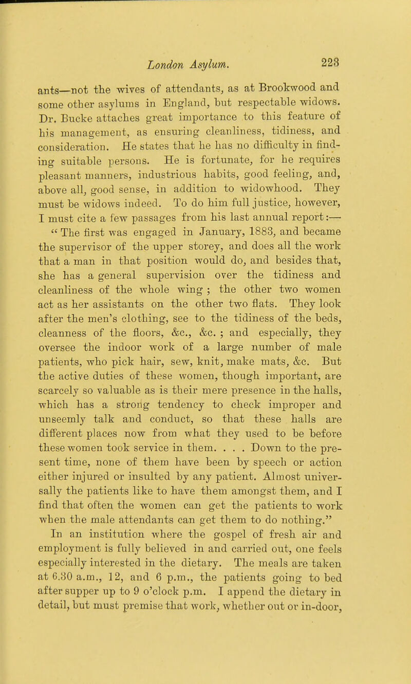 ants—not the wives of attendants, as at Brookwood and some other asylums in England, but respectable widows. Dr. Bucke attaches great importance to this feature of his management, as ensuring cleanliness, tidiness, and consideration. He states that he has no difiaculty in find- ing suitable persons. He is fortunate, for he requires pleasant manners, industrious habits, good feeling, and, above all, good sense, in addition to widowhood. They must be widows indeed. To do him full justice, however, I must cite a few passages from his last annual report:—  The first was engaged in January, 1883, and became the supervisor of the upper storey, and does all the work that a man in that position would do, and besides that, she has a general supervision over the tidiness and cleanliness of the whole wing ; the other two women act as her assistants on the other two flats. They look after the men's clothing, see to the tidiness of the beds, cleanness of the floors, &c., &c. ; and especially, they oversee the indoor work of a large number of male patients, who pick hair, sew, knit, make mats, &c. But the active duties of these women, though important, are scarcely so valuable as is their mere presence in the halls, which has a strong tendency to check improper and unseemly talk and conduct, so that these halls are different places now from what they used to be before these women took service in them. . . . Down to the pre- sent time, none of them have been by speech or action either injured or insulted by any patient. Almost univer- sally the patients like to have them amongst them, and I find that often the women can get the patients to work when the male attendants can get them to do nothing. In an institution where the gospel of fresh air and employment is fully believed in and carried out, one feels especially interested in the dietary. The meals are taken at 6.30 a.m., 12, and 6 p.m., the patients going to bed after supper up to 9 o'clock p.m. I append the dietary in detail, but must premise that work, whether out or in-door,