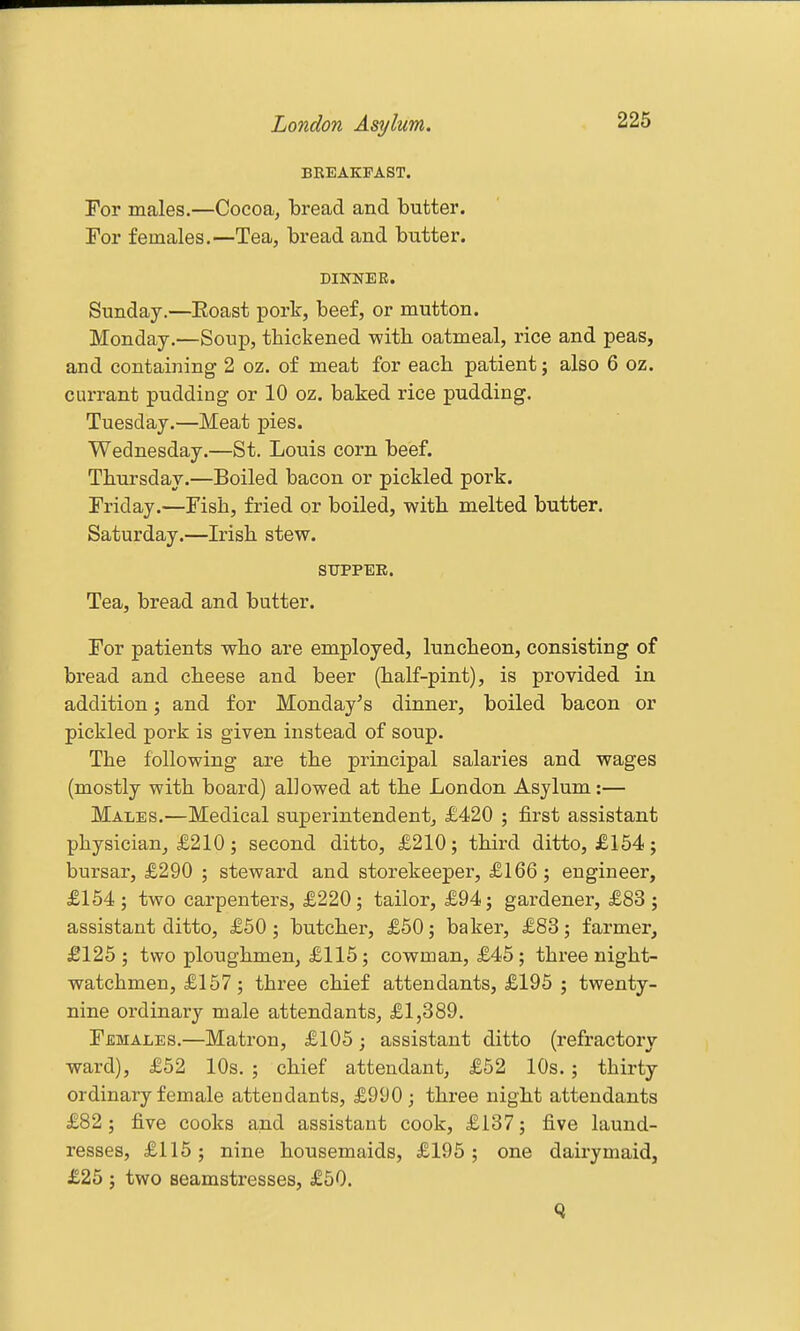 BREAKFAST. For males.—Cocoa, bread and butter. For females.—Tea, bread and butter. DINNER. Sunday.—Eoast pork, beef, or mutton. Monday.—Soup, thickened -with oatmeal, rice and peas, and containing 2 oz. of meat for each patient; also 6 oz. currant pudding or 10 oz. baked rice pudding. Tuesday.—Meat pies. Wednesday.—St. Louis corn beef. Thursday.—Boiled bacon or pickled pork. Friday.—Fish, fried or boiled, with melted butter. Saturday.—Irish stew. SUPPER. Tea, bread and butter. For patients who are employed, luncheon, consisting of bread and cheese and beer (half-pint), is provided in addition j and for Monday's dinner, boiled bacon or pickled pork is given instead of soup. The following are the principal salaries and wages (mostly with board) allowed at the London Asylum:— Males.—Medical superintendent, £420 ; first assistant physician, £210; second ditto, £210; third ditto, £154; bursar, £290 ; steward and storekeeper, £166 ; engineer, £154; two carpenters, £220; tailor, £94; gardener, £83; assistant ditto, £50; butcher, £50; baker, £83; farmer, £125; two ploughmen, £115; cowman, £45; three night- watchmen, £157; three chief attendants, £195 ; twenty- nine ordinary male attendants, £1,389. Females.—Matron, £105; assistant ditto (refractory ward), £52 10s. ; chief attendant, £62 10s.; thirty- ordinary female attendants, £990; three night attendants £82; five cooks and assistant cook, £137; five laund- resses, £115; nine housemaids, £195; one dairymaid, £25 ; two seamstresses, £50.