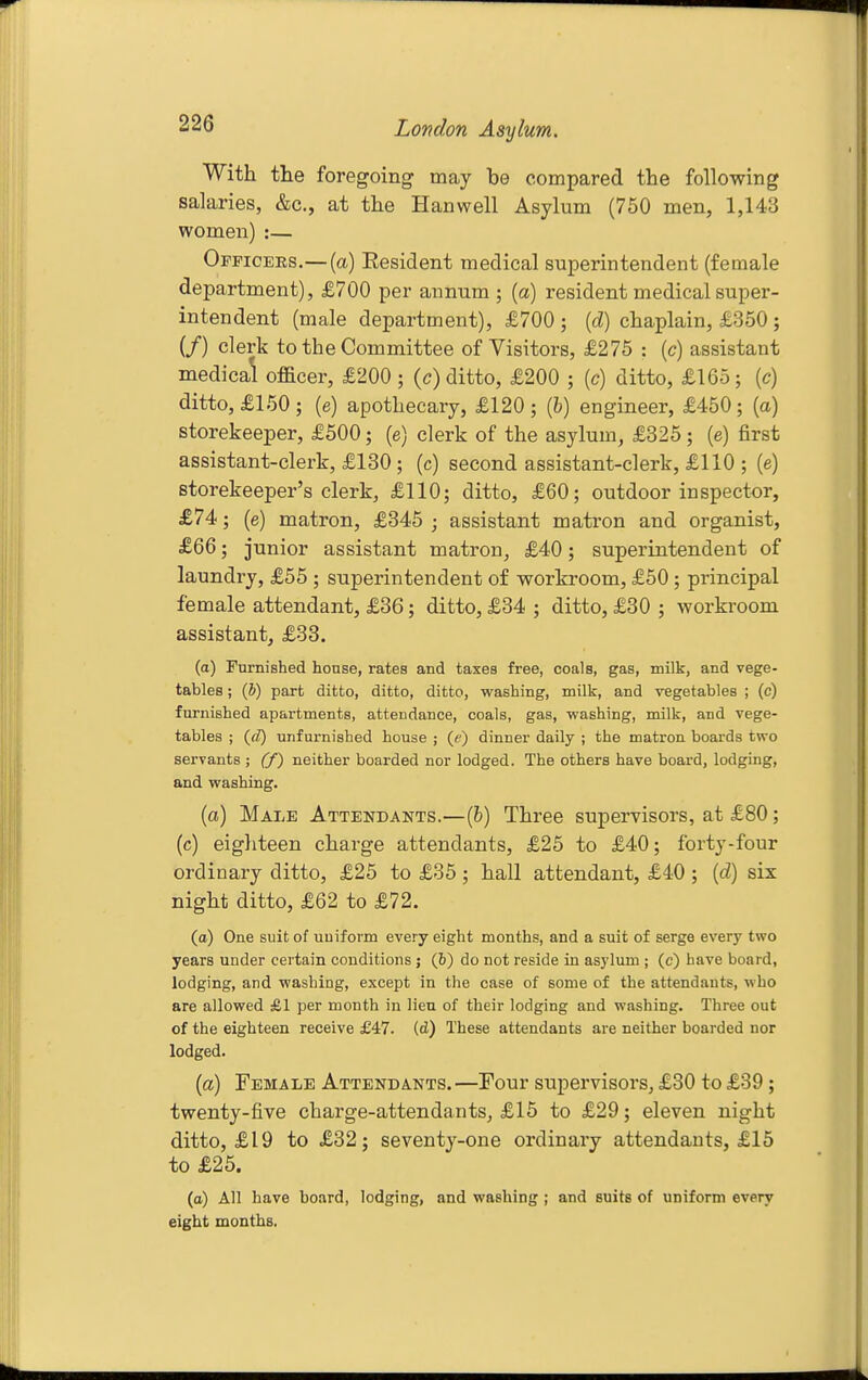 With the foregoing may be compared the following salaries, &c., at the Hanwell Asylum (750 men, 1,143 women) :— Officers.— (a) Eesident medical superintendent (female department), £700 per annum ; {a) resident medical super- intendent (male department), £700 ; [d) chaplain, £350; (/) clerk to the Committee of Visitors, £275 : {c) assistant medical officer, £200 ; (c) ditto, £200 ; {c) ditto, £165; (c) ditto, £150; (e) apothecary, £120 ; [l) engineer, £450; (a) storekeeper, £500; (e) clerk of the asylum, £325; (e) first assistant-clerk, £130; (c) second assistant-clerk, £110 ; (e) storekeeper's clerk, £110; ditto, £60; outdoor inspector, £74; (e) matron, £345 ; assistant matron and organist, £66; junior assistant matron, £40; superintendent of laundry, £55 ; superintendent of workroom, £50; principal female attendant, £36; ditto, £34 ; ditto, £30 ; workroom assistant, £33. (a) rurnished honse, rates and taxes free, coals, gas, milk, and vege- tables ; (J) part ditto, ditto, ditto, washing, milk, and vegetables ; (c) furnished apartments, attendance, coals, gas, vyashing, milk, and vege- tables ; {d) unfurnished house ; (e) dinner daily ; the matron boards two servants ; (f) neither boarded nor lodged. The others have board, lodging, and washing. (a) Male Attendants.—(&) Three supervisors, at £80; (c) eighteen charge attendants, £25 to £40; forty-four ordinary ditto, £25 to £35 ; hall attendant, £40 ; [d] six night ditto, £62 to £72. (a) One suit of uuiform every eight months, and a suit of serge every two years under certain conditions ; (b) do not reside in asylum ; (c) have board, lodging, and washing, except in the case of some of the attendants, who are allowed £1 per month in lien of their lodging and washing. Three out of the eighteen receive £47. (d) These attendants are neither boarded nor lodged. (a) Female Attendants. —Four supervisors, £30 to £39; twenty-five charge-attendants, £15 to £29; eleven night ditto, £19 to £32; seventy-one ordinary attendants, £15 to £25. (a) All have board, lodging, and washing ; and suits of uniform every eight months.