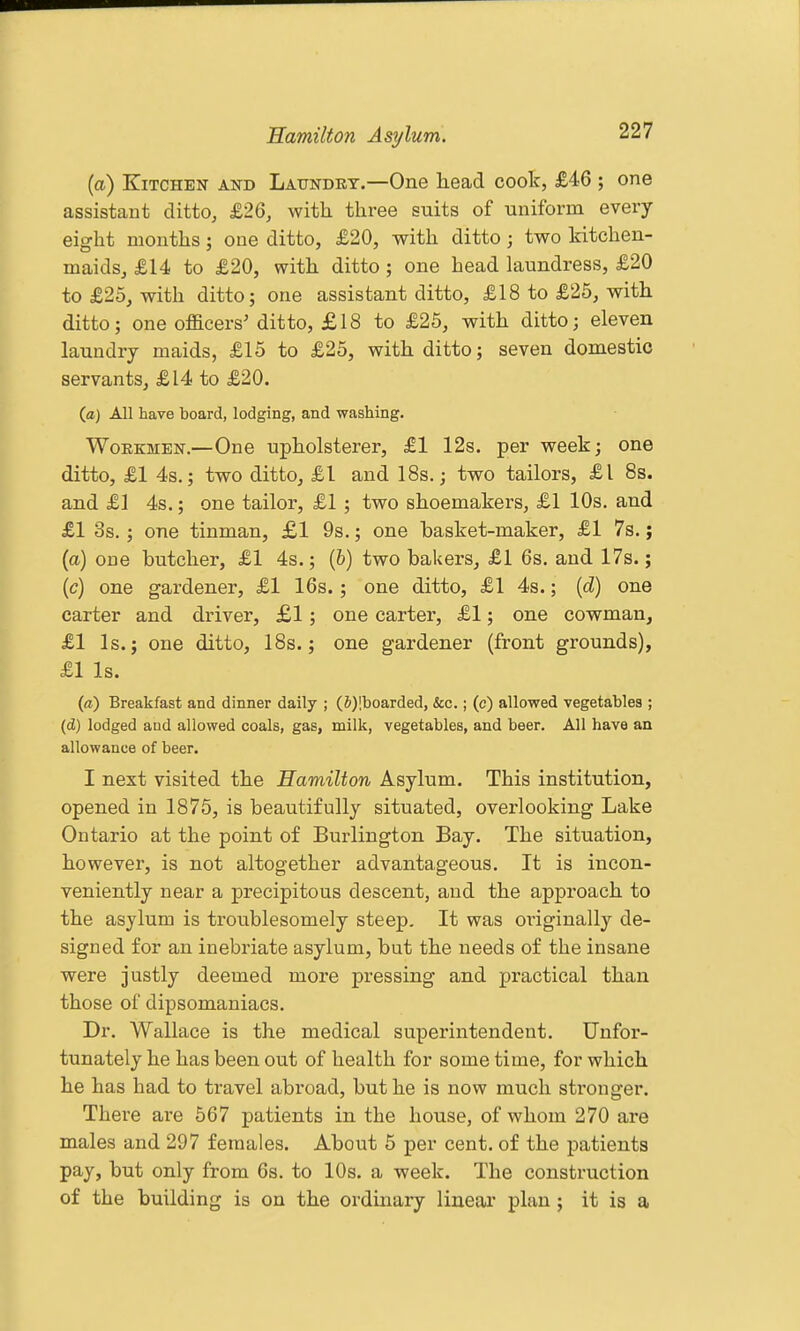 (a) Kitchen and Latjndkt.—One head coolc, £46 ; one assistant ditto, £26, with, three suits of uniform every eight months; one ditto, £20, with ditto; two kitchen- maids, £14 to £20, with ditto; one bead hxundress, £20 to £25, with ditto; one assistant ditto, £18 to £25, with ditto; one officers'ditto, £18 to £25, with ditto; eleven laundry maids, £15 to £25, with ditto; seven domestic servants, £14 to £20. (a) All have board, lodging, and washing. Workmen.—One upholsterer, £1 12s. per week; one ditto, £1 4s.; two ditto, £1 and 18s.; two tailors, £1 8s. and £1 4s.; one tailor, £1 ; two shoemakers, £1 10s. and £1 3s.; one tinman, £1 9s.; one basket-maker, £1 7s.; (a) one butcher, £1 4s.; (6) two bakers, £1 6s. and 17s.; [c) one gardener, £1 16s.; one ditto, £1 4s.; (d) one carter and driver, £1; one carter, £1; one cowman, £1 Is.; one ditto, 18s.; one gardener (front grounds), £1 Is. (a) Breakfast and dinner daily ; (&)!boarded, &c.; (c) allowed vegetables ; (d) lodged and allowed coals, gas, milk, vegetables, and beer. All have an allowance of beer. I next visited the Hamilton Asylum. This institution, opened in 1875, is beautifully situated, overlooking Lake Ontario at the point of Burlington Bay. The situation, however, is not altogether advantageous. It is incon- veniently near a precipitous descent, and the approach to the asylum is troublesomely steep. It was oi'iginally de- signed for an inebriate asylum, but the needs of the insane were justly deemed more pressing and practical than those of dipsomaniacs. Dr. Wallace is the medical superintendent. Unfor- tunately he has been out of health for some time, for which he has had to travel abroad, but he is now much stronger. There are 567 patients in the house, of whom 270 are males and 297 females. About 5 per cent, of the patients pay, but only from 6s. to 10s. a week. The construction of the building is on the ordinary linear plan; it is a