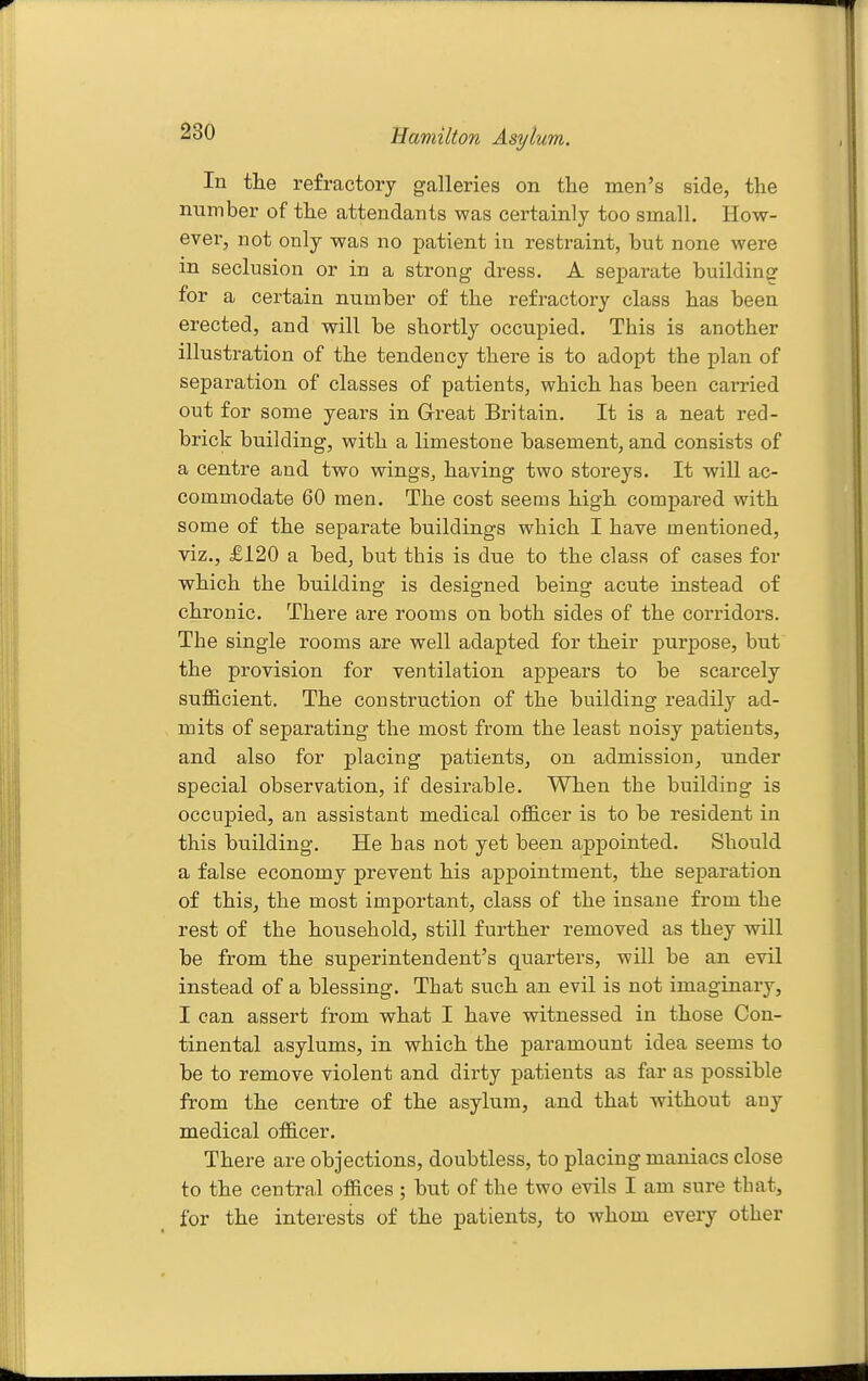 In the refractory galleries on the men's side, the number of the attendants was certainly too small. How- ever, not only was no patient in restraint, but none were in seclusion or in a strong dress. A separate building for a certain number of the refractory class has been erected, and will be shortly occupied. This is another illustration of the tendency there is to adopt the plan of separation of classes of patients, which has been carried out for some years in G-reat Britain. It is a neat red- brick building, with a limestone basement, and consists of a centre and two wings, having two storeys. It will ac- commodate 60 men. The cost seems high compared with some of the separate buildings which I have mentioned, viz., £120 a bed, but this is due to the class of cases for which the building is designed being acute instead of chronic. There are rooms on both sides of the corridors. The single rooms are well adapted for their purpose, but the provision for ventilation appears to be scarcely suf&cient. The construction of the building readily ad- mits of separating the most from the least noisy patients, and also for placing patients, on admission, under special observation, if desirable. When the building is occupied, an assistant medical officer is to be resident in this building. He has not yet been appointed. Should a false economy prevent his appointment, the separation of this, the most important, class of the insane from the rest of the household, still further removed as they will be from the superintendent's quarters, will be an evil instead of a blessing. That such an evil is not imaginary, I can assert from what I have witnessed in those Con- tinental asylums, in which the paramount idea seems to be to remove violent and dirty patients as far as possible from the centre of the asylum, and that without any medical officer. There are objections, doubtless, to placing maniacs close to the central offices; but of the two evils I am sure that, for the interests of the patients, to whom every other