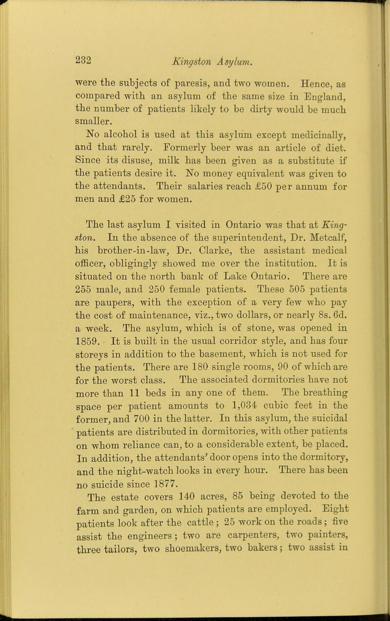 were the subjects of paresis, and two women. Hence, as compared with an asylum of the same size in England, the number of patients likely to be dirty would be much smaller. No alcohol is used at this asylum except medicinally, and that rarely. Formerly beer was an article of diet. Since its disuse, milk has been given as a substitute if the patients desii-e it. No money equivalent was given to the attendants. Their salaries reach £50 per annum for men and £25 for women. The last asylum I visited in Ontario was that at King- ston. In the absence of the superintendent. Dr. Metcalf, his brother-in-law. Dr. Clarke, the assistant medical ofBlcer, obligingly showed me over the institution. It is situated on the north bank of Lake Ontario. There are 255 male, and 250 female patients. These 505 patients are paupers, with the exception of a very few who pay the cost of maintenance, viz., two dollars, or nearly 8s, 6d. a week. The asylum, which is of stone, was opened in 1859, It is built in the usual corridor style, and has four storeys in addition to the basement, which is not used for the patients. There are 180 single rooms, 90 of which are for the worst class. The associated dormitories have not more than 11 beds in any one of them. The breathing space per patient amounts to 1,034 cubic feet in the former, and 700 in the latter. In this asylum, the suicidal patients are distributed in dormitories, with other patients on whom reliance can, to a considerable extent, be placed. In addition, the attendants' door opens into the dormitory, and the night-watch looks in every hour. There has been no suicide since 1877. The estate covers 140 acres, 85 being devoted to the farm and garden, on which patients are employed. Eight patients look after the cattle ; 25 work on the roads; five assist the engineers ; two are carpenters, two painters, three tailors, two shoemakers, two bakers; two assist in