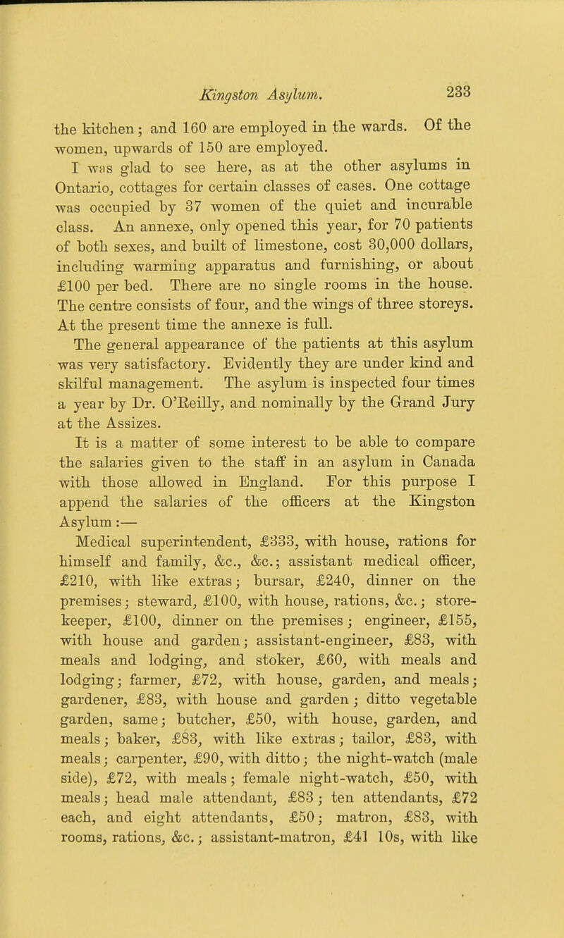 the kitchen; and 160 are employed in the wards. Of the women, upwards of 150 are employed. I wfis glad to see here, as at the other asylums in Ontario, cottages for certain classes of cases. One cottage was occupied by 37 women of the quiet and incurable class. An annexe, only opened this year, for 70 patients of both sexes, and built of limestone, cost 30,000 dollars^ including warming apparatus and furnishing, or about £100 per bed. There are no single rooms in the house. The centre consists of four, and the wings of three storeys. At the present time the annexe is full. The general appearance of the patients at this asylum was very satisfactory. Evidently they are under kind and skilful management. The asylum is inspected four times a year by Dr. O'Eeilly, and nominally by the Grand Jury at the Assizes. It is a matter of some interest to be able to compare the salaries given to the staff in an asylum in Canada with those allowed in England. Eor this purpose I append the salaries of the of&cers at the Kingston Asylum:— Medical superintendent, £833, with house, rations for himself and family, &c., &c.; assistant medical officer, £210, with like extras; bursar, £240, dinner on the premises; steward, £100, with house, rations, &c.; store- keeper, £100, dinner on the premises ; engineer, £155, with house and garden; assistant-engineer, £83, with meals and lodging, and stoker, £60, with meals and lodging; farmer, £72, with house, garden, and meals; gardener, £83, with house and garden ; ditto vegetable garden, same; butcher, £50, with house, garden, and meals; baker, £83, with like extras; tailor, £83, with meals; carpenter, £90, with ditto; the night-watch (male side), £72, with meals; female night-watch, £50, with meals; head male attendant, £83; ten attendants, £72 each, and eight attendants, £50; matron, £83, with rooms, rations, &c.; assistant-matron, £41 10s, with like