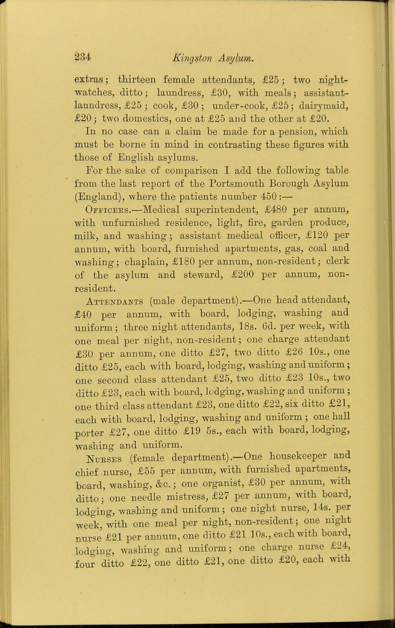 extras; thirteen female attendants, £25; two night- watclies, ditto; laundress, £30, with meals; assistant- laundress, £26 ; cook, £30 ; under-cook, £25; dairymaid, £20; two domestics, one at £25 and the other at £20. In no case can a claim be made for a pension, which must be borne in mind in contrasting these figures with those of English asylums. For the sake of comparison I add the following table from the last report of the Portsmouth Borough Asylum (England), where the patients number 450:— Opficbes.—Medical superintendent, £480 per annum, with unfurnished residence, light, fire, garden produce, milk, and washing; assistant medical officer, £120 per annum, with board, furnished apartments, gas, coal and washing; chaplain, £180 per annum, non-resident; clerk of the asylum and steward, £200 per annum, non- resident. Attendants (male department).—One head attendant, £40 per annum, with board, lodging, washing and uniform; three night attendants, 18s. 6d. per week, with one meal per night, non-resident; one charge attendant £30 per annum, one ditto £27, two ditto £26 10s., one ditto £25, each with board, lodging, washing and uniform; one second class attendant £25, two ditto £23 10s., two ditto £23, each with board, lodging, washing and uniform; one third class attendant £23, one ditto £22, six ditto £21, each with board, lodging, washing and uniform ; one hall porter £27, one ditto £19 5s., each with board, lodging, washing and uniform. Nurses (female department) .—One housekeeper and chief nurse, £55 per annum, with furnished apartments, board, washing, &c.; one organist, £30 per annum, with ditto; one needle mistress, £27 per annum, with board, lodging, washing and uniform; one night nurse, 14s. per week, with one meal per night, non-resident; one night nurse £21 per annum, one ditto £21 lOs., each with board, lodging, washing and uniform; one charge nurse £24, four ditto £22, one ditto £21, one ditto £20, each with