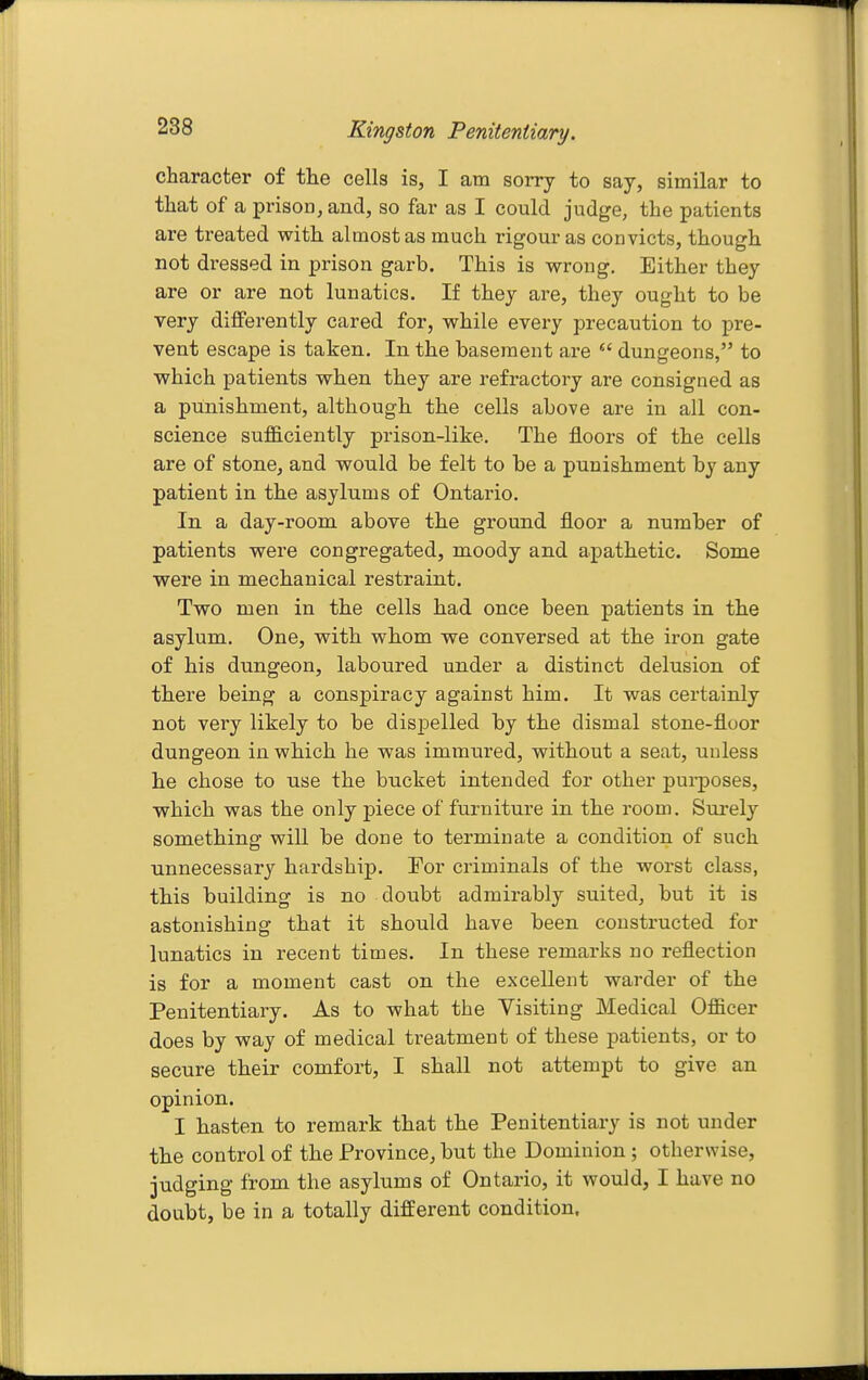 character of tlie cells is, I am sorry to say, similar to that of a prison, and, so far as I could judge, the patients are treated with almost as much rigour as convicts, though not dressed in prison garb. This is wrong. Either they are or are not lunatics. If they are, they ought to be very differently cared for, while every precaution to pre- vent escape is taken. In the basement are  dungeons, to ■which patients when they are refractory are consigned as a punishment, although the cells above are in all con- science sufficiently prison-like. The floors of the cells are of stone, and would be felt to be a punishment by any patient in the asylums of Ontario. In a day-room above the ground floor a number of patients were congregated, moody and apathetic. Some were in mechanical restraint. Two men in the cells had once been patients in the asylum. One, with whom we conversed at the iron gate of his dungeon, laboured under a distinct delusion of there being a conspiracy against him. It was certainly not very likely to be dispelled by the dismal stone-floor dungeon in which he was immured, without a seat, unless he chose to use the bucket intended for other purposes, which was the only piece of furniture in the room. Surely something will be done to terminate a condition of such unnecessary hardship. For criminals of the worst class, this building is no doubt admirably suited, but it is astonishing that it should have been constructed for lunatics in recent times. In these remarks no reflection is for a moment cast on the excellent warder of the Penitentiary. As to what the Visiting Medical Officer does by way of medical treatment of these patients, or to secure their comfort, I shall not attempt to give an opinion. I hasten to remark that the Penitentiary is not under the control of the Province, but the Dominion ; otherwise, judging from the asylums of Ontario, it would, I have no doubt, be in a totally different condition.